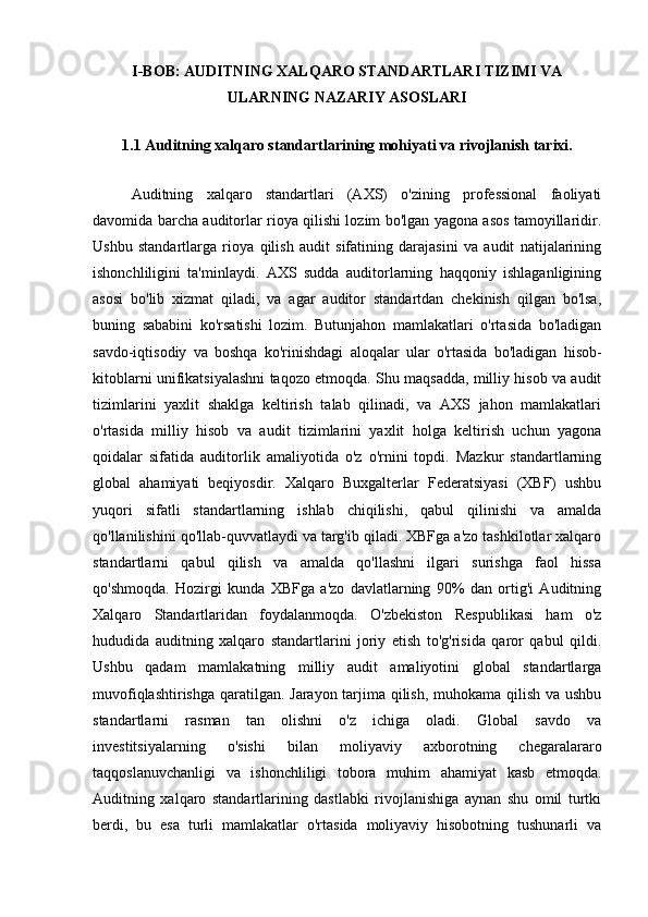 I-BOB: AUDITNING XALQARO STANDARTLARI TIZIMI VA
ULARNING NAZARIY ASOSLARI
1.1 Auditning xalqaro standartlarining mohiyati va rivojlanish tarixi.
Auditning   xalqaro   standartlari   (AXS)   o'zining   professional   faoliyati
davomida barcha auditorlar rioya qilishi lozim bo'lgan yagona asos tamoyillaridir.
Ushbu   standartlarga   rioya   qilish   audit   sifatining   darajasini   va   audit   natijalarining
ishonchliligini   ta'minlaydi.   AXS   sudda   auditorlarning   haqqoniy   ishlaganligining
asosi   bo'lib   xizmat   qiladi,   va   agar   auditor   standartdan   chekinish   qilgan   bo'lsa,
buning   sababini   ko'rsatishi   lozim.   Butunjahon   mamlakatlari   o'rtasida   bo'ladigan
savdo-iqtisodiy   va   boshqa   ko'rinishdagi   aloqalar   ular   o'rtasida   bo'ladigan   hisob-
kitoblarni unifikatsiyalashni taqozo etmoqda. Shu maqsadda, milliy hisob va audit
tizimlarini   yaxlit   shaklga   keltirish   talab   qilinadi,   va   AXS   jahon   mamlakatlari
o'rtasida   milliy   hisob   va   audit   tizimlarini   yaxlit   holga   keltirish   uchun   yagona
qoidalar   sifatida   auditorlik   amaliyotida   o'z   o'rnini   topdi.   Mazkur   standartlarning
global   ahamiyati   beqiyosdir.   Xalqaro   Buxgalterlar   Federatsiyasi   (XBF)   ushbu
yuqori   sifatli   standartlarning   ishlab   chiqilishi,   qabul   qilinishi   va   amalda
qo'llanilishini qo'llab-quvvatlaydi va targ'ib qiladi. XBFga a'zo tashkilotlar xalqaro
standartlarni   qabul   qilish   va   amalda   qo'llashni   ilgari   surishga   faol   hissa
qo'shmoqda.   Hozirgi   kunda   XBFga   a'zo   davlatlarning   90%   dan   ortig'i   Auditning
Xalqaro   Standartlaridan   foydalanmoqda.   O'zbekiston   Respublikasi   ham   o'z
hududida   auditning   xalqaro   standartlarini   joriy   etish   to'g'risida   qaror   qabul   qildi.
Ushbu   qadam   mamlakatning   milliy   audit   amaliyotini   global   standartlarga
muvofiqlashtirishga qaratilgan. Jarayon tarjima qilish, muhokama qilish va ushbu
standartlarni   rasman   tan   olishni   o'z   ichiga   oladi.   Global   savdo   va
investitsiyalarning   o'sishi   bilan   moliyaviy   axborotning   chegaralararo
taqqoslanuvchanligi   va   ishonchliligi   tobora   muhim   ahamiyat   kasb   etmoqda.
Auditning   xalqaro   standartlarining   dastlabki   rivojlanishiga   aynan   shu   omil   turtki
berdi,   bu   esa   turli   mamlakatlar   o'rtasida   moliyaviy   hisobotning   tushunarli   va 