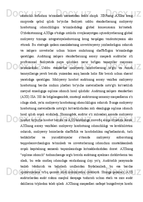 ishonchli   bo'lishini   ta'minlash   zaruratidan   kelib   chiqdi.   XBFning   AXSni   keng
miqyosda   qabul   qilish   bo'yicha   faoliyati   ushbu   standartlarning   moliyaviy
hisobotning   ishonchliligini   ta'minlashdagi   global   konsensusini   ko'rsatadi.
O'zbekistonning AXSga o'tishga intilishi rivojlanayotgan iqtisodiyotlarning global
moliyaviy   tizimga   integratsiyalashuvining   keng   tarqalgan   tendentsiyasini   aks
ettiradi. Bu strategik qadam  mamlakatning investitsiyaviy jozibadorligini oshirish
va   xalqaro   investorlar   uchun   biznes   muhitining   shaffofligini   ta'minlashga
qaratilgan.   Auditning   xalqaro   standartlarining   asosiy   maqsadi   auditorlar   o'z
professional   faoliyatida   rioya   qilishlari   zarur   bo'lgan   tamoyillar   majmuini
ta'minlashdir.   Ushbu   standartlar   moliyaviy   hisobotlarning   to'g'ri   va   tuzish
tamoyillariga   javob   berishi   yuzasidan   aniq   hamda   holis   fikr   berish   uchun   sharoit
yaratishga   qaratilgan.   Moliyaviy   hisobot   auditining   asosiy   vazifasi   moliyaviy
hisobotning   barcha   muhim   jihatlari   bo'yicha   materiallarda   noto'g'ri   ko'rsatilish
mavjud  emasligiga   oqilona   ishonch   hosil   qilishdir.  Auditning  xalqaro   standartlari
(AXS) ISA 200 da belgilanganidek, mustaqil auditorning umumiy maqsadlarini o'z
ichiga oladi, ya'ni moliyaviy hisobotning ishonchliligini oshirish. Bunga moliyaviy
hisobotning materiallarda noto'g'ri ko'rsatilishidan xoli ekanligiga oqilona ishonch
hosil qilish orqali erishiladi. Shuningdek, auditor o'z xulosalari asosida moliyaviy
hisobot bo'yicha hisobot berishi va AXS talablariga muvofiq aloqa o'rnatishi kerak.
AXSning   asosiy   vazifalari   moliyaviy   hisobotning   ishonchliligi   va   kredibilitetini
oshirish,   moliyaviy   bozorlarda   shaffoflik   va   hisobdorlikni   rag'batlantirish,   turli
tashkilotlar   va   yurisdiktsiyalar   o'rtasida   moliyaviy   axborotning
taqqoslanuvchanligini   ta'minlash   va   investorlarning   ishonchini   mustahkamlash
orqali   kapitalning   samarali   taqsimlanishiga   ko'maklashishdan   iborat.   AXSning
"oqilona ishonch" tushunchasiga urg'u berishi auditning ajralmas cheklovlarini tan
oladi,   bu   erda   mutlaq   ishonchga   erishishning   iloji   yo'q.   Auditorlik   jarayonida
tanlab   tekshirish   va   baholash   usullaridan   foydalaniladi,   bu   esa   barcha
operatsiyalarni to'liq qamrab olish imkoniyatini cheklaydi. Shunga qaramay, AXS
auditorlardan   audit   riskini   maqbul   darajaga   tushirish   uchun   etarli   va   mos   audit
dalillarini to'plashni talab qiladi. AXSning maqsadlari nafaqat buxgalteriya hisobi 
