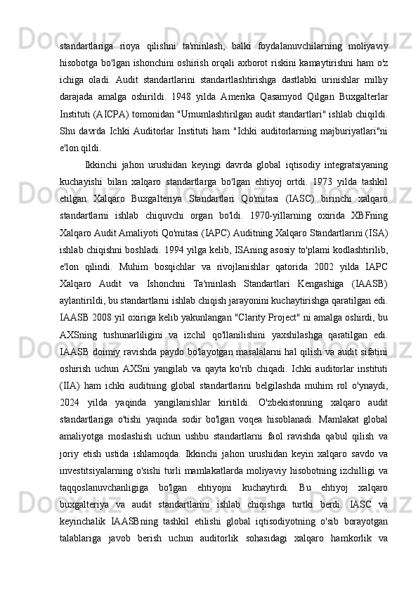 standartlariga   rioya   qilishni   ta'minlash,   balki   foydalanuvchilarning   moliyaviy
hisobotga bo'lgan ishonchini oshirish orqali axborot riskini kamaytirishni ham o'z
ichiga   oladi.   Audit   standartlarini   standartlashtirishga   dastlabki   urinishlar   milliy
darajada   amalga   oshirildi.   1948   yilda   Amerika   Qasamyod   Qilgan   Buxgalterlar
Instituti (AICPA) tomonidan "Umumlashtirilgan audit standartlari" ishlab chiqildi.
Shu   davrda   Ichki   Auditorlar   Instituti   ham   "Ichki   auditorlarning   majburiyatlari"ni
e'lon qildi.
Ikkinchi   jahon   urushidan   keyingi   davrda   global   iqtisodiy   integratsiyaning
kuchayishi   bilan   xalqaro   standartlarga   bo'lgan   ehtiyoj   ortdi.   1973   yilda   tashkil
etilgan   Xalqaro   Buxgalteriya   Standartlari   Qo'mitasi   (IASC)   birinchi   xalqaro
standartlarni   ishlab   chiquvchi   organ   bo'ldi.   1970-yillarning   oxirida   XBFning
Xalqaro Audit Amaliyoti Qo'mitasi (IAPC) Auditning Xalqaro Standartlarini (ISA)
ishlab chiqishni boshladi. 1994 yilga kelib, ISAning asosiy to'plami kodlashtirilib,
e'lon   qilindi.   Muhim   bosqichlar   va   rivojlanishlar   qatorida   2002   yilda   IAPC
Xalqaro   Audit   va   Ishonchni   Ta'minlash   Standartlari   Kengashiga   (IAASB)
aylantirildi, bu standartlarni ishlab chiqish jarayonini kuchaytirishga qaratilgan edi.
IAASB 2008 yil oxiriga kelib yakunlangan "Clarity Project" ni amalga oshirdi, bu
AXSning   tushunarliligini   va   izchil   qo'llanilishini   yaxshilashga   qaratilgan   edi.
IAASB doimiy ravishda paydo bo'layotgan masalalarni hal qilish va audit sifatini
oshirish   uchun   AXSni   yangilab   va   qayta   ko'rib   chiqadi.   Ichki   auditorlar   instituti
(IIA)   ham   ichki   auditning   global   standartlarini   belgilashda   muhim   rol   o'ynaydi,
2024   yilda   yaqinda   yangilanishlar   kiritildi.   O'zbekistonning   xalqaro   audit
standartlariga   o'tishi   yaqinda   sodir   bo'lgan   voqea   hisoblanadi.   Mamlakat   global
amaliyotga   moslashish   uchun   ushbu   standartlarni   faol   ravishda   qabul   qilish   va
joriy   etish   ustida   ishlamoqda.   Ikkinchi   jahon   urushidan   keyin   xalqaro   savdo   va
investitsiyalarning   o'sishi   turli   mamlakatlarda   moliyaviy   hisobotning   izchilligi   va
taqqoslanuvchanligiga   bo'lgan   ehtiyojni   kuchaytirdi.   Bu   ehtiyoj   xalqaro
buxgalteriya   va   audit   standartlarini   ishlab   chiqishga   turtki   berdi.   IASC   va
keyinchalik   IAASBning   tashkil   etilishi   global   iqtisodiyotning   o'sib   borayotgan
talablariga   javob   berish   uchun   auditorlik   sohasidagi   xalqaro   hamkorlik   va 