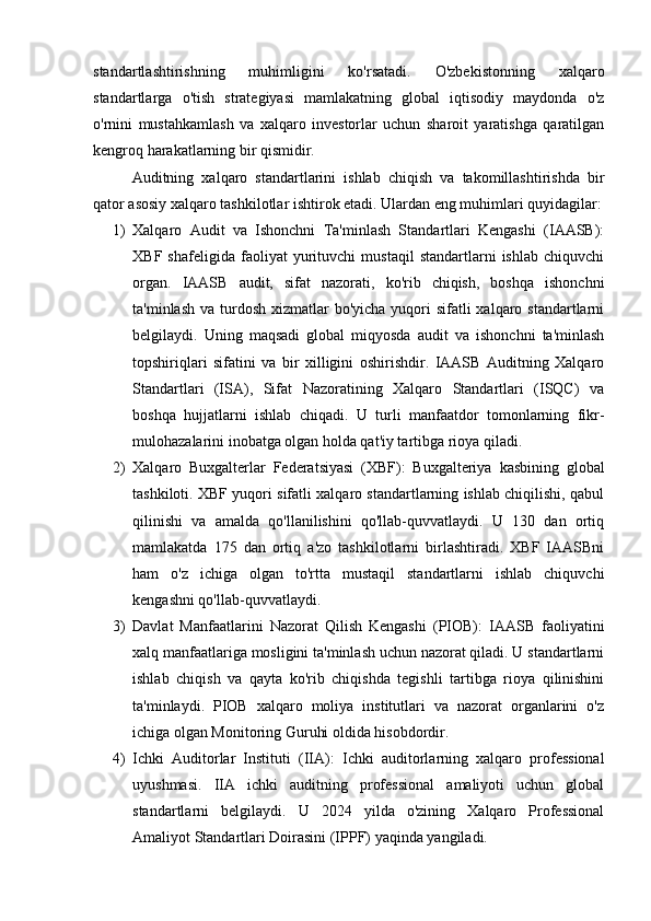 standartlashtirishning   muhimligini   ko'rsatadi.   O'zbekistonning   xalqaro
standartlarga   o'tish   strategiyasi   mamlakatning   global   iqtisodiy   maydonda   o'z
o'rnini   mustahkamlash   va   xalqaro   investorlar   uchun   sharoit   yaratishga   qaratilgan
kengroq harakatlarning bir qismidir. 
Auditning   xalqaro   standartlarini   ishlab   chiqish   va   takomillashtirishda   bir
qator asosiy xalqaro tashkilotlar ishtirok etadi. Ulardan eng muhimlari quyidagilar:
1) Xalqaro   Audit   va   Ishonchni   Ta'minlash   Standartlari   Kengashi   (IAASB):
XBF   shafeligida   faoliyat   yurituvchi   mustaqil   standartlarni   ishlab   chiquvchi
organ.   IAASB   audit,   sifat   nazorati,   ko'rib   chiqish,   boshqa   ishonchni
ta'minlash  va turdosh  xizmatlar  bo'yicha  yuqori  sifatli  xalqaro standartlarni
belgilaydi.   Uning   maqsadi   global   miqyosda   audit   va   ishonchni   ta'minlash
topshiriqlari   sifatini   va   bir   xilligini   oshirishdir.   IAASB   Auditning   Xalqaro
Standartlari   (ISA),   Sifat   Nazoratining   Xalqaro   Standartlari   (ISQC)   va
boshqa   hujjatlarni   ishlab   chiqadi.   U   turli   manfaatdor   tomonlarning   fikr-
mulohazalarini inobatga olgan holda qat'iy tartibga rioya qiladi.
2) Xalqaro   Buxgalterlar   Federatsiyasi   (XBF):   Buxgalteriya   kasbining   global
tashkiloti. XBF yuqori sifatli xalqaro standartlarning ishlab chiqilishi, qabul
qilinishi   va   amalda   qo'llanilishini   qo'llab-quvvatlaydi.   U   130   dan   ortiq
mamlakatda   175   dan   ortiq   a'zo   tashkilotlarni   birlashtiradi.   XBF   IAASBni
ham   o'z   ichiga   olgan   to'rtta   mustaqil   standartlarni   ishlab   chiquvchi
kengashni qo'llab-quvvatlaydi.
3) Davlat   Manfaatlarini   Nazorat   Qilish   Kengashi   (PIOB):   IAASB   faoliyatini
xalq manfaatlariga mosligini ta'minlash uchun nazorat qiladi. U standartlarni
ishlab   chiqish   va   qayta   ko'rib   chiqishda   tegishli   tartibga   rioya   qilinishini
ta'minlaydi.   PIOB   xalqaro   moliya   institutlari   va   nazorat   organlarini   o'z
ichiga olgan Monitoring Guruhi oldida hisobdordir.
4) Ichki   Auditorlar   Instituti   (IIA):   Ichki   auditorlarning   xalqaro   professional
uyushmasi.   IIA   ichki   auditning   professional   amaliyoti   uchun   global
standartlarni   belgilaydi.   U   2024   yilda   o'zining   Xalqaro   Professional
Amaliyot Standartlari Doirasini (IPPF) yaqinda yangiladi. 