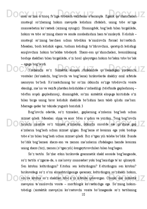 men   so‘zini   o‘tmoq   fe’liga   tobelash   vazifasini   o‘tamoqda.   Egalik   qo‘shimchalari
mustaqil   so‘zlarning   hokim   mavqeda   kelishini   ifodalab,   uning   tobe   so‘zga
munosabatini  ko‘rsatadi  (sizning uyingiz). Shuningdek, bog‘lash bilan birgalikda,
hokim va tobe so‘zning shaxs va sonda moslashishini ham ta’minlaydi.  К elishik –
mustaqil   so‘zning   barchasi   uchun   tobelikni   ta’minlovchi   formal   ko‘rsatkich.
Masalan,   bosh   kelishik   egani,   tushum   kelishigi   to‘ldiruvchini,   qaratqich   kelishigi
aniqlovchini   hokim   bo‘lakka   tobelaydi.   Shaxs-son   qo‘shimchalari,   kesimlikning
boshqa shakllari bilan birgalikda, o‘zi hosil qilayotgan hokim bo‘lakni tobe bo‘lak
– egaga bog‘laydi.
Yordamchi   so‘z.   Sintaktik   aloqani   ifodalashda   qo‘llanadigan   yordamchi
vositalar   (ko‘makchi,   bog‘lovchi   va   bog‘lama)   birikuvlarda   shakliy   omil   sifatida
namoyon   bo‘ladi.   К o‘makchining   bir   so‘zni   ikkinchi   so‘zga   tobelovchi   vosita
ekanligi, ma’no va vazifa jihatdan kelishikka o‘xshashligi (telefonda gaplashmoq –
telefon   orqali   gaplashmoq),   shuningdek,   so‘zni   sintaktik   aloqaga   kiritishda   o‘zi
bilan   birga   uning   biror   kelishik   shaklida   bo‘lishini   ham   talab   qilishi   ma’lum:
Marraga qadar bir tekisda yugurib borishdi.3 
Bog‘lovchi   odatda,   so‘z   tizmalari,   gaplarning   a’zolarini   bog‘lash   uchun
xizmat   qiladi.  Masalan:  olma  va  anor.  Men   o‘qidim  va  yozdim.  Teng  bog‘lovchi
birinchi   misolda   so‘z   tizmasi   a’zolarini,   ikkinchi   misolda   esa   qo‘shma   gap
a’zolarini   bog‘lash   uchun   xizmat   qilgan.   Bog‘lama   ot   kesimni   ega   yoki   boshqa
tobe a’zo bilan bog‘lash uchun xizmat qiladi: Biz o‘tgan yili talaba bo‘ldik. Bunda
bo‘ldik   bog‘lamasi   shaxs-son   va   zamon   ma’nolarini   ifodalagan   hamda   kesimni
uning shaxs (biz), zamon (o‘tgan yili) kengaytiruvchilari bilan bog‘lagan. 
So‘z   tartibi.   So‘zlar   erkin   birikuvda   grammatik   shakl   asosida   bog‘langanda,
so‘z tartibi o‘zgarsa-da, u ma’noviy munosabat yoki bog‘lanishga ta’sir qilmaydi:
Sen   kitobni   keltirdingmi?   Кitobni   sen   keltirdingmi?   Кeltirdingmi   sen   kitobni?
birikuvidagi  so‘z o‘rni  almashtirilganiga  qaramay,  keltirdingmi  so‘zshakli  hokim,
sen   va   kitobni   so‘z   shakllari   tobe   a’zo   sifatida   qolavergan.   Chunki   ular   sintaktik
mavqeini   ta’minlovchi   vosita   –   morfologik   ko‘rsatkichga   ega.   So‘zning   hokim-
tobeligi   (sintaktik   mavqei)ni   ko‘rsatuvchi   vosita   bo‘lmaganda   so‘z   tartibining
10