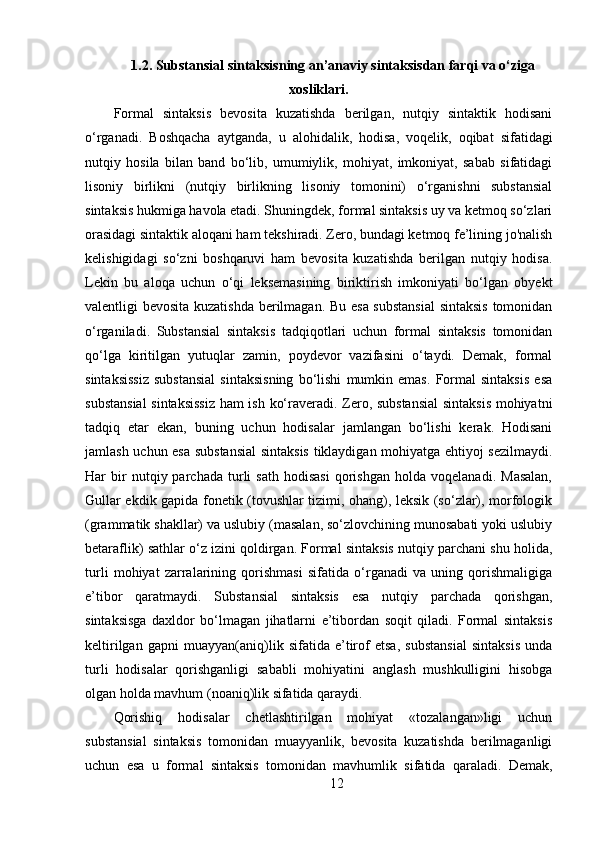 1.2. Substansial sintaksisning an’anaviy sintaksisdan farqi va o‘ziga
xosliklari.
Formal   sintaksis   bevosita   kuzatishda   berilgan,   nutqiy   sintaktik   hodisani
o‘rganadi.   Boshqacha   aytganda,   u   alohidalik,   hodisa,   voqelik,   oqibat   sifatidagi
nutqiy   hosila   bilan   band   bo‘lib,   umumiylik,   mohiyat,   imkoniyat,   sabab   sifatidagi
lisoniy   birlikni   (nutqiy   birlikning   lisoniy   tomonini)   o‘rganishni   substansial
sintaksis hukmiga havola etadi. Shuningdek, formal sintaksis uy va ketmoq so‘zlari
orasidagi sintaktik aloqani ham tekshiradi. Zero, bundagi ketmoq fe’lining jo'nalish
kelishigidagi   so‘zni   boshqaruvi   ham   bevosita   kuzatishda   berilgan   nutqiy   hodisa.
Lekin   bu   aloqa   uchun   o‘qi   leksemasining   biriktirish   imkoniyati   bo‘lgan   obyekt
valentligi bevosita kuzatishda berilmagan. Bu esa substansial  sintaksis  tomonidan
o‘rganiladi.   Substansial   sintaksis   tadqiqotlari   uchun   formal   sintaksis   tomonidan
qo‘lga   kiritilgan   yutuqlar   zamin,   poydevor   vazifasini   o‘taydi.   Demak,   formal
sintaksissiz   substansial   sintaksisning   bo‘lishi   mumkin   emas.   Formal   sintaksis   esa
substansial  sintaksissiz ham ish ko‘raveradi. Zero, substansial  sintaksis mohiyatni
tadqiq   etar   ekan,   buning   uchun   hodisalar   jamlangan   bo‘lishi   kerak.   Hodisani
jamlash uchun esa substansial  sintaksis tiklaydigan mohiyatga ehtiyoj sezilmaydi.
Har   bir   nutqiy  parchada   turli   sath   hodisasi   qorishgan   holda   voqelanadi.   Masalan,
Gullar ekdik gapida fonetik (tovushlar tizimi, ohang), leksik (so‘zlar), morfologik
(grammatik shakllar) va uslubiy (masalan, so‘zlovchining munosabati yoki uslubiy
betaraflik) sathlar o‘z izini qoldirgan. Formal sintaksis nutqiy parchani shu holida,
turli   mohiyat   zarralarining   qorishmasi   sifatida   o‘rganadi   va   uning   qorishmaligiga
e’tibor   qaratmaydi.   Substansial   sintaksis   esa   nutqiy   parchada   qorishgan,
sintaksisga   daxldor   bo‘lmagan   jihatlarni   e’tibordan   soqit   qiladi.   Formal   sintaksis
keltirilgan   gapni   muayyan(aniq)lik   sifatida   e’tirof   etsa,   substansial   sintaksis   unda
turli   hodisalar   qorishganligi   sababli   mohiyatini   anglash   mushkulligini   hisobga
olgan holda mavhum (noaniq)lik sifatida qaraydi. 
Qorishiq   hodisalar   chetlashtirilgan   mohiyat   «tozalangan»ligi   uchun
substansial   sintaksis   tomonidan   muayyanlik,   bevosita   kuzatishda   berilmaganligi
uchun   esa   u   formal   sintaksis   tomonidan   mavhumlik   sifatida   qaraladi.   Demak,
12