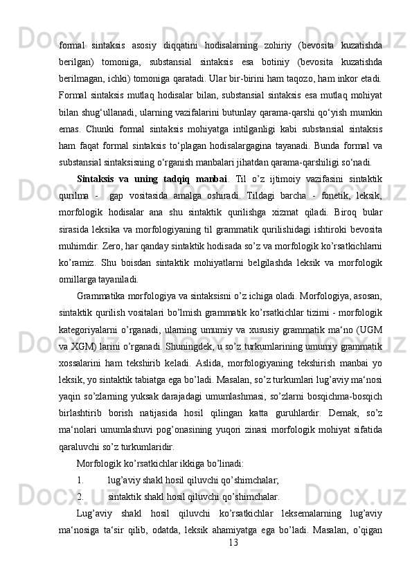 formal   sintaksis   asosiy   diqqatini   hodisalarning   zohiriy   (bevosita   kuzatishda
berilgan)   tomoniga,   substansial   sintaksis   esa   botiniy   (bevosita   kuzatishda
berilmagan, ichki) tomoniga qaratadi. Ular bir-birini ham taqozo, ham inkor etadi.
Formal  sintaksis   mutlaq   hodisalar   bilan,  substansial  sintaksis   esa   mutlaq   mohiyat
bilan shug‘ullanadi, ularning vazifalarini butunlay qarama-qarshi qo‘yish mumkin
emas.   Chunki   formal   sintaksis   mohiyatga   intilganligi   kabi   substansial   sintaksis
ham   faqat   formal   sintaksis   to‘plagan   hodisalargagina   tayanadi.   Bunda   formal   va
substansial sintaksisning o‘rganish manbalari jihatdan qarama-qarshiligi so‘nadi.
Sintaksis   va   uning   tadqiq   manbai .   Til   o’z   ijtimoiy   vazifasini   sintaktik
qurilma   -     gap   vositasida   amalga   oshiradi.   Tildagi   barcha   -   fonetik,   leksik,
morfologik   hodisalar   ana   shu   sintaktik   qurilishga   xizmat   qiladi.   Biroq   bular
sirasida   leksika   va   morfologiyaning   til   grammatik   qurilishidagi   ishtiroki   bevosita
muhimdir. Zero, har qanday sintaktik hodisada so’z va morfologik ko’rsatkichlarni
ko’ramiz.   Shu   boisdan   sintaktik   mohiyatlarni   belgilashda   leksik   va   morfologik
omillarga tayaniladi. 
Grammatika morfologiya va sintaksisni o’z ichiga oladi. Morfologiya, asosan,
sintaktik qurilish vositalari bo’lmish grammatik ko’rsatkichlar tizimi - morfologik
kategoriyalarni   o’rganadi,   ularning   umumiy   va   xususiy   grammatik   ma‘no   (UGM
va XGM) larini o’rganadi. Shuningdek, u so’z turkumlarining umumiy grammatik
xossalarini   ham   tekshirib   keladi.   Aslida,   morfologiyaning   tekshirish   manbai   yo
leksik, yo sintaktik tabiatga ega bo’ladi. Masalan, so’z turkumlari lug’aviy ma‘nosi
yaqin so’zlarning yuksak darajadagi  umumlashmasi,  so’zlarni  bosqichma-bosqich
birlashtirib   borish   natijasida   hosil   qilingan   katta   guruhlardir.   Demak,   so’z
ma‘nolari   umumlashuvi   pog’onasining   yuqori   zinasi   morfologik   mohiyat   sifatida
qaraluvchi so’z turkumlaridir.
Morfologik k o’ rsatkichlar ikkiga b o’ linadi:
1. lug’aviy shakl hosil qiluvchi qo’shimchalar;
2. sintaktik shakl hosil qiluvchi qo’shimchalar.
Lug’aviy   shakl   hosil   qiluvchi   ko’rsatkichlar   leksemalarning   lug’aviy
ma‘nosiga   ta‘sir   qilib,   odatda,   leksik   ahamiyatga   ega   bo’ladi.   Masalan,   o’qigan
13 