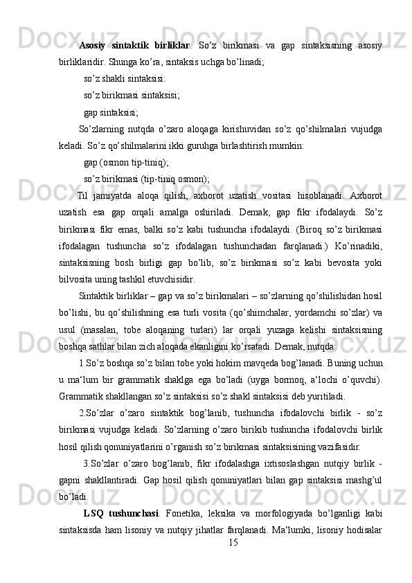 Asosiy   sintaktik   birliklar .   So’z   birikmasi   va   gap   sintaksisning   asosiy
birliklaridir. Shunga ko’ra, sintaksis uchga bo’linadi;
so’z shakli sintaksisi:
so’z birikmasi sintaksisi;
gap sintaksisi;
So’zlarning   nutqda   o’zaro   aloqaga   kirishuvidan   so’z   qo’shilmalari   vujudga
keladi. So’z qo’shilmalarini ikki guruhga birlashtirish mumkin:
gap (osmon tip-tiniq);
so’z birikmasi (tip-tiniq osmon);
Til   jamiyatda   aloqa   qilish,   axborot   uzatish   vositasi   hisoblanadi.   Axborot
uzatish   esa   gap   orqali   amalga   oshiriladi.   Demak,   gap   fikr   ifodalaydi.   So’z
birikmasi   fikr   emas,   balki   so’z   kabi   tushuncha   ifodalaydi.   (Biroq   so’z   birikmasi
ifodalagan   tushuncha   so’z   ifodalagan   tushunchadan   farqlanadi.)   Ko’rinadiki,
sintaksisning   bosh   birligi   gap   bo’lib,   so’z   birikmasi   so’z   kabi   bevosita   yoki
bilvosita uning tashkil etuvchisidir.
Sintaktik birliklar – gap va so’z birikmalari – so’zlarning qo’shilishidan hosil
bo’lishi,   bu   qo’shilishning   esa   turli   vosita   (qo’shimchalar,   yordamchi   so’zlar)   va
usul   (masalan,   tobe   aloqaning   turlari)   lar   orqali   yuzaga   kelishi   sintaksisning
boshqa sathlar bilan zich aloqada ekanligini ko’rsatadi. Demak, nutqda:
1.So’z boshqa so’z bilan tobe yoki hokim mavqeda bog’lanadi. Buning uchun
u   ma‘lum   bir   grammatik   shaklga   ega   bo’ladi   (uyga   bormoq,   a‘lochi   o’quvchi).
Grammatik shakllangan so’z sintaksisi so’z shakl sintaksisi deb yuritiladi.
2.So’zlar   o’zaro   sintaktik   bog’lanib,   tushuncha   ifodalovchi   birlik   -   so’z
birikmasi   vujudga   keladi.   So’zlarning   o’zaro   birikib   tushuncha   ifodalovchi   birlik
hosil qilish qonuniyatlarini o’rganish so’z birikmasi sintaksisining vazifasidir.
  3.So’zlar   o’zaro   bog’lanib,   fikr   ifodalashga   ixtisoslashgan   nutqiy   birlik   -
gapni   shakllantiradi.   Gap   hosil   qilish   qonuniyatlari   bilan   gap   sintaksisi   mashg’ul
bo’ladi.
  LSQ   tushunchasi .   Fonetika,   leksika   va   morfologiyada   bo’lganligi   kabi
sintaksisda   ham   lisoniy   va   nutqiy   jihatlar   farqlanadi.   Ma‘lumki,   lisoniy   hodisalar
15 