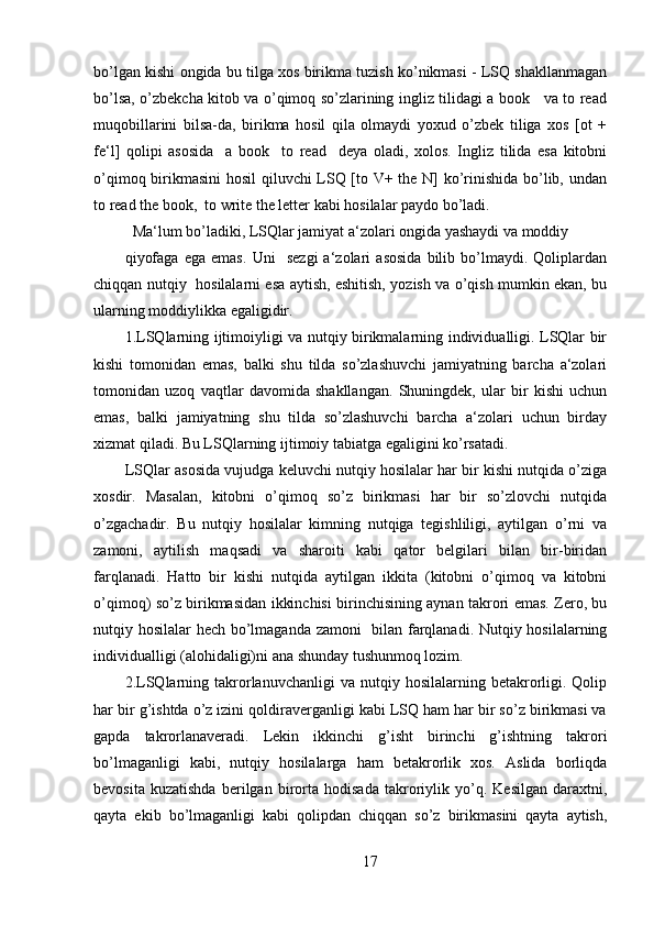 bo’lgan kishi ongida bu tilga xos birikma tuzish ko’nikmasi - LSQ shakllanmagan
bo’lsa, o’zbekcha kitob va o’qimoq so’zlarining ingliz tilidagi a book     va to read
muqobillarini   bilsa-da,   birikma   hosil   qila   olmaydi   yoxud   o’zbek   tiliga   xos   [ot   +
fe‘l]   qolipi   asosida     a   book     to   read     deya   oladi,   xolos.   Ingliz   tilida   esa   kitobni
o’qimoq birikmasini  hosil qiluvchi LSQ [to V+ the N] ko’rinishida bo’lib, undan
to read the book,  to write the letter kabi hosilalar paydo bo’ladi.
Ma‘lum bo’ladiki, LSQlar jamiyat a‘zolari ongida yashaydi va moddiy
qiyofaga   ega   emas.   Uni     sezgi   a‘zolari   asosida   bilib   bo’lmaydi.   Qoliplardan
chiqqan nutqiy   hosilalarni esa aytish, eshitish, yozish va o’qish mumkin ekan, bu
ularning moddiylikka egaligidir.
1.LSQlarning ijtimoiyligi va nutqiy birikmalarning individualligi. LSQlar bir
kishi   tomonidan   emas,   balki   shu   tilda   so’zlashuvchi   jamiyatning   barcha   a‘zolari
tomonidan   uzoq   vaqtlar   davomida   shakllangan.   Shuningdek,   ular   bir   kishi   uchun
emas,   balki   jamiyatning   shu   tilda   so’zlashuvchi   barcha   a‘zolari   uchun   birday
xizmat qiladi. Bu LSQlarning ijtimoiy tabiatga egaligini ko’rsatadi.
LSQlar asosida vujudga keluvchi nutqiy hosilalar har bir kishi nutqida o’ziga
xosdir.   Masalan,   kitobni   o’qimoq   so’z   birikmasi   har   bir   so’zlovchi   nutqida
o’zgachadir.   Bu   nutqiy   hosilalar   kimning   nutqiga   tegishliligi,   aytilgan   o’rni   va
zamoni,   aytilish   maqsadi   va   sharoiti   kabi   qator   belgilari   bilan   bir-biridan
farqlanadi.   Hatto   bir   kishi   nutqida   aytilgan   ikkita   (kitobni   o’qimoq   va   kitobni
o’qimoq) so’z birikmasidan ikkinchisi birinchisining aynan takrori emas. Zero, bu
nutqiy hosilalar hech bo’lmaganda zamoni   bilan farqlanadi. Nutqiy hosilalarning
individualligi (alohidaligi)ni ana shunday tushunmoq lozim.
2.LSQlarning  takrorlanuvchanligi  va  nutqiy  hosilalarning  betakrorligi.  Qolip
har bir g’ishtda o’z izini qoldiraverganligi kabi LSQ ham har bir so’z birikmasi va
gapda   takrorlanaveradi.   Lekin   ikkinchi   g’isht   birinchi   g’ishtning   takrori
bo’lmaganligi   kabi,   nutqiy   hosilalarga   ham   betakrorlik   xos.   Aslida   borliqda
bevosita   kuzatishda   berilgan   birorta   hodisada   takroriylik   yo’q.   Kesilgan   daraxtni,
qayta   ekib   bo’lmaganligi   kabi   qolipdan   chiqqan   so’z   birikmasini   qayta   aytish,
17 