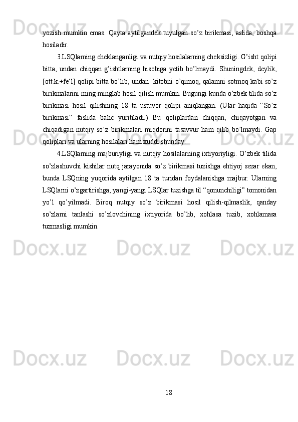 yozish   mumkin   emas.   Qayta   aytilgandek   tuyulgan   so’z   birikmasi,   aslida,   boshqa
hosiladir. 
3.LSQlarning cheklanganligi va nutqiy hosilalarning cheksizligi. G’isht qolipi
bitta,   undan   chiqqan   g’ishtlarning   hisobiga   yetib   bo’lmaydi.   Shuningdek,   deylik,
[ott.k.+fe‘l] qolipi bitta bo’lib, undan   kitobni o’qimoq, qalamni sotmoq kabi so’z
birikmalarini ming-minglab hosil qilish mumkin. Bugungi kunda o’zbek tilida so’z
birikmasi   hosil   qilishning   18   ta   ustuvor   qolipi   aniqlangan.   (Ular   haqida   “So’z
birikmasi”   faslida   bahc   yuritiladi.)   Bu   qoliplardan   chiqqan,   chiqayotgan   va
chiqadigan   nutqiy   so’z   birikmalari   miqdorini   tasavvur   ham   qilib   bo’lmaydi.   Gap
qoliplari va ularning hosilalari ham xuddi shunday.
4.LSQlarning majburiyligi va nutqiy hosilalarning ixtiyoriyligi. O’zbek tilida
so’zlashuvchi  kishilar  nutq jarayonida  so’z birikmasi  tuzishga ehtiyoj  sezar  ekan,
bunda   LSQning   yuqorida   aytilgan   18   ta   turidan   foydalanishga   majbur.   Ularning
LSQlarni o’zgartirishga, yangi-yangi LSQlar tuzishga til “qonunchiligi” tomonidan
yo’l   qo’yilmadi.   Biroq   nutqiy   so’z   birikmasi   hosil   qilish-qilmaslik,   qanday
so’zlarni   tanlashi   so’zlovchining   ixtiyorida   bo’lib,   xohlasa   tuzib,   xohlamasa
tuzmasligi mumkin. 
18 