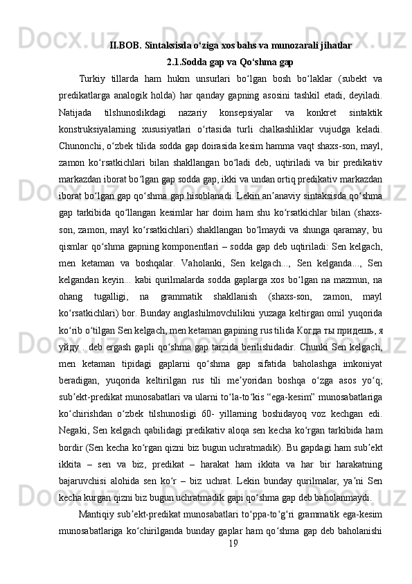 II.BOB. Sintaksisda o‘ziga xos bahs va munozarali jihatlar
2.1.Sodda gap va Qo‘shma gap
Turkiy   tillarda   ham   hukm   unsurlari   bo lgan   bosh   bo laklar   (subekt   vaʻ ʻ
predikatlarga   analogik   holda)   har   qanday   gapning   asosini   tashkil   etadi,   deyiladi.
Natijada   tilshunoslikdagi   nazariy   konsepsiyalar   va   konkret   sintaktik
konstruksiyalarning   xususiyatlari   o rtasida   turli   chalkashliklar   vujudga   keladi.	
ʻ
Chunonchi, o zbek tilida sodda gap doirasida kesim hamma vaqt shaxs-son, mayl,	
ʻ
zamon   ko rsatkichlari   bilan   shakllangan   bo ladi   deb,   uqtiriladi   va   bir   predikativ	
ʻ ʻ
markazdan iborat bo lgan gap sodda gap, ikki va undan ortiq predikativ markazdan	
ʻ
iborat bo lgan gap qo shma gap hisoblanadi. Lekin an anaviy sintaksisda qo shma	
ʻ ʻ ʼ ʻ
gap   tarkibida   qo llangan   kesimlar   har   doim   ham   shu   ko rsatkichlar   bilan   (shaxs-	
ʻ ʻ
son,   zamon,   mayl   ko rsatkichlari)   shakllangan   bo lmaydi   va   shunga   qaramay,   bu	
ʻ ʻ
qismlar qo shma gapning komponentlari – sodda gap deb uqtiriladi: Sen kelgach,	
ʻ
men   ketaman   va   boshqalar.   Vaholanki,   Sen   kelgach...,   Sen   kelganda...,   Sen
kelgandan   keyin...   kabi   qurilmalarda   sodda   gaplarga   xos   bo lgan   na   mazmun,   na	
ʻ
ohang   tugalligi,   na   grammatik   shakllanish   (shaxs-son,   zamon,   mayl
ko rsatkichlari) bor. Bunday anglashilmovchilikni yuzaga keltirgan omil yuqorida	
ʻ
ko rib o tilgan Sen kelgach, men ketaman gapining rus tilida 
ʻ ʻ Когда   ты   придешь ,  я
уйду   .   deb   ergash   gapli   qo shma   gap   tarzida   berilishidadir.   Chunki   Sen   kelgach,	
ʻ
men   ketaman   tipidagi   gaplarni   qo shma   gap   sifatida   baholashga   imkoniyat	
ʻ
beradigan,   yuqorida   keltirilgan   rus   tili   me yoridan   boshqa   o zga   asos   yo q;	
ʼ ʻ ʻ
sub ekt-predikat munosabatlari va ularni to la-to kis “ega-kesim” munosabatlariga	
ʼ ʻ ʻ
ko chirishdan   o zbek   tilshunosligi   60-   yillarning   boshidayoq   voz   kechgan   edi.
ʻ ʻ
Negaki, Sen kelgach qabilidagi predikativ aloqa sen kecha ko rgan tarkibida ham	
ʻ
bordir (Sen kecha ko rgan qizni biz bugun uchratmadik). Bu gapdagi ham sub ekt	
ʻ ʼ
ikkita   –   sen   va   biz,   predikat   –   harakat   ham   ikkita   va   har   bir   harakatning
bajaruvchisi   alohida   sen   ko r   –   biz   uchrat.   Lekin   bunday   qurilmalar,   ya ni   Sen	
ʻ ʼ
kecha kurgan qizni biz bugun uchratmadik gapi qo shma gap deb baholanmaydi. 	
ʻ
Mantiqiy sub ekt-predikat munosabatlari to ppa-to g ri grammatik ega-kesim	
ʼ ʻ ʻ ʻ
munosabatlariga  ko chirilganda   bunday  gaplar   ham   qo shma   gap  deb  baholanishi
ʻ ʻ
19 