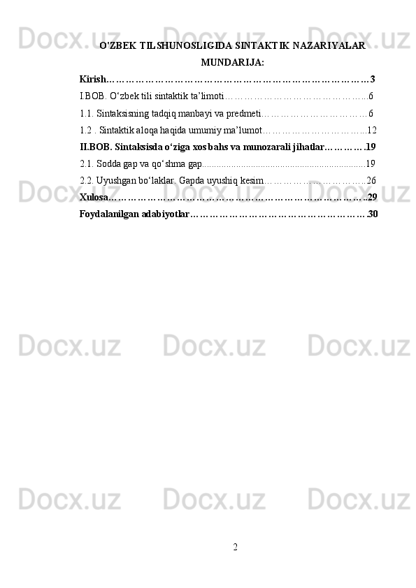 O'ZBEK TILSHUNOSLIGIDA SINTAKTIK NAZARIYALAR
MUNDARIJA:
Kirish………………………………………………………………………3
I.BOB. O‘zbek tili sintaktik ta’limoti……………………………………...6
1.1. Sintaksisning tadqiq manbayi va predmeti……………………………6
1.2 . Sintaktik aloqa haqida umumiy ma’lumot…………………………...12
II.BOB. Sintaksisda o‘ziga xos bahs va munozarali jihatlar………….19
2.1. Sodda gap va qo‘shma gap...................................................................19
2.2. Uyushgan bo‘laklar. Gapda uyushiq kesim…………………………..26
Xulosa……………………………………………………………………..29
Foydalanilgan adabiyotlar……………………………………………….30
2 