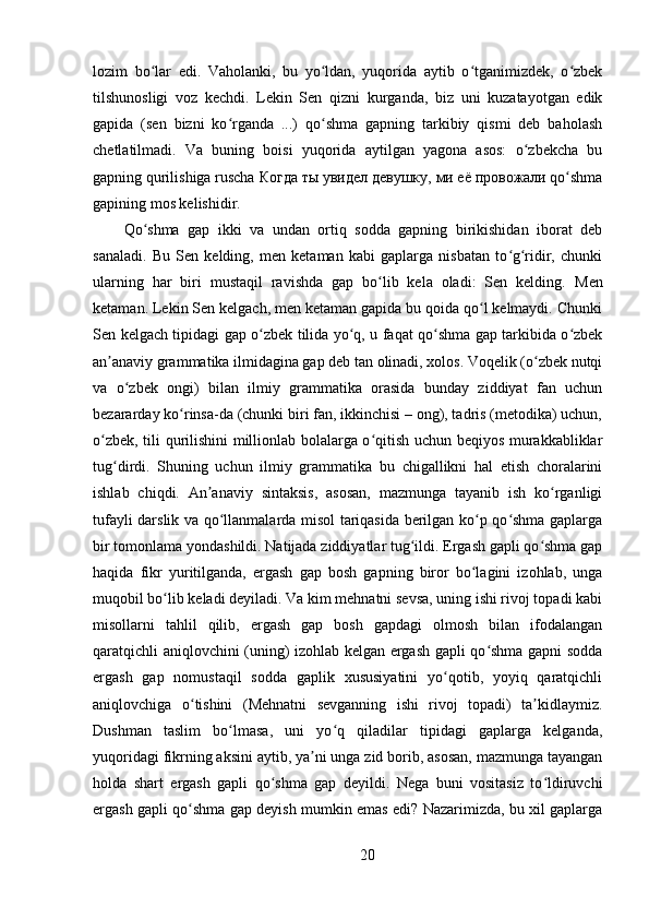 lozim   bo lar   edi.   Vaholanki,   bu   yo ldan,   yuqorida   aytib   o tganimizdek,   o zbekʻ ʻ ʻ ʻ
tilshunosligi   voz   kechdi.   Lekin   Sen   qizni   kurganda,   biz   uni   kuzatayotgan   edik
gapida   (sen   bizni   ko rganda   ...)   qo shma   gapning   tarkibiy   qismi   deb   baholash	
ʻ ʻ
chetlatilmadi.   Va   buning   boisi   yuqorida   aytilgan   yagona   asos:   o zbekcha   bu	
ʻ
gapning qurilishiga ruscha  Когда   ты   увидел   девушку ,  ми   её   провожали  qo shma	
ʻ
gapining mos kelishidir. 
Qo shma   gap   ikki   va   undan   ortiq   sodda   gapning   birikishidan   iborat   deb	
ʻ
sanaladi.   Bu   Sen   kelding,   men   ketaman   kabi   gaplarga   nisbatan   to g ridir,   chunki	
ʻ ʻ
ularning   har   biri   mustaqil   ravishda   gap   bo lib   kela   oladi:   Sen   kelding.  	
ʻ Men
ketaman. Lekin Sen kelgach, men ketaman gapida bu qoida qo l kelmaydi. Chunki	
ʻ
Sen kelgach tipidagi gap o zbek tilida yo q, u faqat qo shma gap tarkibida o zbek	
ʻ ʻ ʻ ʻ
an anaviy grammatika ilmidagina gap deb tan olinadi, xolos. Voqelik (o zbek nutqi	
ʼ ʻ
va   o zbek   ongi)   bilan   ilmiy   grammatika   orasida   bunday   ziddiyat   fan   uchun	
ʻ
bezararday ko rinsa-da (chunki biri fan, ikkinchisi – ong), tadris (metodika) uchun,	
ʻ
o zbek, tili qurilishini millionlab bolalarga o qitish uchun beqiyos murakkabliklar	
ʻ ʻ
tug dirdi.   Shuning   uchun   ilmiy   grammatika   bu   chigallikni   hal   etish   choralarini	
ʻ
ishlab   chiqdi.   An anaviy   sintaksis,   asosan,   mazmunga   tayanib   ish   ko rganligi	
ʼ ʻ
tufayli darslik va qo llanmalarda misol tariqasida berilgan ko p qo shma gaplarga	
ʻ ʻ ʻ
bir tomonlama yondashildi. Natijada ziddiyatlar tug ildi. Ergash gapli qo shma gap	
ʻ ʻ
haqida   fikr   yuritilganda,   ergash   gap   bosh   gapning   biror   bo lagini   izohlab,   unga	
ʻ
muqobil bo lib keladi deyiladi. Va kim mehnatni sevsa, uning ishi rivoj topadi kabi	
ʻ
misollarni   tahlil   qilib,   ergash   gap   bosh   gapdagi   olmosh   bilan   ifodalangan
qaratqichli aniqlovchini (uning) izohlab kelgan ergash gapli qo shma gapni sodda	
ʻ
ergash   gap   nomustaqil   sodda   gaplik   xususiyatini   yo qotib,   yoyiq   qaratqichli	
ʻ
aniqlovchiga   o tishini   (Mehnatni   sevganning   ishi   rivoj   topadi)   ta kidlaymiz.	
ʻ ʼ
Dushman   taslim   bo lmasa,   uni   yo q   qiladilar   tipidagi   gaplarga   kelganda,	
ʻ ʻ
yuqoridagi fikrning aksini aytib, ya ni unga zid borib, asosan, mazmunga tayangan	
ʼ
holda   shart   ergash   gapli   qo shma   gap   deyildi.   Nega   buni   vositasiz   to ldiruvchi	
ʻ ʻ
ergash gapli qo shma gap deyish mumkin emas edi? Nazarimizda, bu xil gaplarga	
ʻ
20 