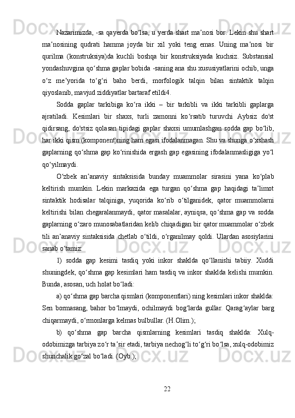 Nazarimizda, -sa qayerda bo lsa,  u yerda shart  ma nosi  bor. Lekin shu shartʻ ʼ
ma nosining   qudrati   hamma   joyda   bir   xil   yoki   teng   emas.   Uning   ma nosi   bir	
ʼ ʼ
qurilma   (konstruksiya)da   kuchli   boshqa   bir   konstruksiyada   kuchsiz.   Substansial
yondashuvgina qo shma gaplar bobida -saning ana shu xususiyatlarini ochib, unga	
ʻ
o z   me yorida   to g ri   baho   berdi,   morfologik   talqin   bilan   sintaktik   talqin	
ʻ ʼ ʻ ʻ
qiyoslanib, mavjud ziddiyatlar bartaraf etildi4. 
Sodda   gaplar   tarkibiga   ko ra   ikki   –   bir   tarkibli   va   ikki   tarkibli   gaplarga	
ʻ
ajratiladi.   Kesimlari   bir   shaxs,   turli   zamonni   ko rsatib   turuvchi   Aybsiz   do'st	
ʻ
qidirsang,   do'stsiz   qolasan   tipidagi   gaplar   shaxsi   umumlashgan   sodda   gap   bo lib,	
ʻ
har ikki qism (komponent)ning ham egasi ifodalanmagan. Shu va shunga o xshash	
ʻ
gaplarning qo shma gap ko rinishida ergash gap egasining ifodalanmasligiga yo l	
ʻ ʻ ʻ
qo yilmaydi. 	
ʻ
O zbek   an anaviy   sintaksisida   bunday   muammolar   sirasini   yana   ko plab	
ʻ ʼ ʻ
keltirish   mumkin.   Lekin   markazida   ega   turgan   qo shma   gap   haqidagi   ta limot	
ʻ ʼ
sintaktik   hodisalar   talqiniga,   yuqorida   ko rib   o tilganidek,   qator   muammolarni	
ʻ ʻ
keltirishi  bilan  chegaralanmaydi, qator  masalalar, ayniqsa,  qo shma  gap va sodda	
ʻ
gaplarning o zaro munosabatlaridan kelib chiqadigan bir qator muammolar o zbek	
ʻ ʻ
tili   an anaviy   sintaksisida   chetlab   o tildi,   o rganilmay   qoldi.   Ulardan   asosiylarini	
ʼ ʻ ʻ
sanab o tamiz: 
ʻ
1)   sodda   gap   kesimi   tasdiq   yoki   inkor   shaklda   qo llanishi   tabiiy.   Xuddi	
ʻ
shuningdek, qo shma  gap kesimlari  ham tasdiq va inkor shaklda kelishi  mumkin.	
ʻ
Bunda, asosan, uch holat bo ladi: 	
ʻ
a) qo shma gap barcha qismlari (komponentlari) ning kesimlari inkor shaklda:	
ʻ
Sen   bormasang,   bahor   bo lmaydi,   ochilmaydi   bog larda   gullar.   Qarag aylar   barg	
ʻ ʻ ʻ
chiqarmaydi, o rmonlarga kelmas bulbullar. (H.Olim.); 	
ʻ
b)   qo shma   gap   barcha   qismlarning   kesimlari   tasdiq   shaklda:   Xulq-	
ʻ
odobimizga tarbiya zo r ta sir etadi, tarbiya nechog li to g ri bo lsa, xulq-odobimiz	
ʻ ʼ ʻ ʻ ʻ ʻ
shunchalik go zal bo ladi. (Oyb.); 	
ʻ ʻ
22 