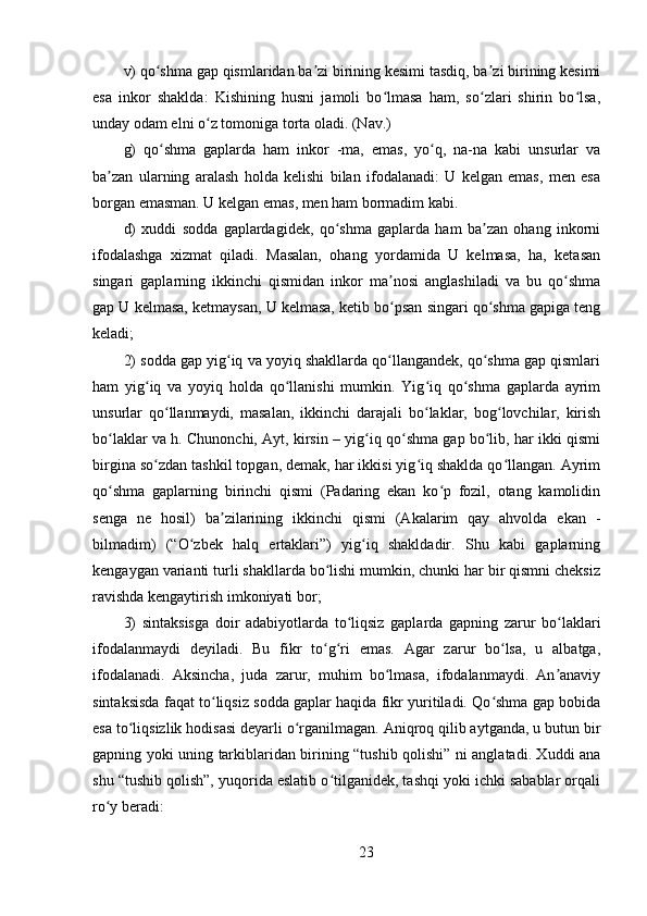 v) qo shma gap qismlaridan ba zi birining kesimi tasdiq, ba zi birining kesimiʻ ʼ ʼ
esa   inkor   shaklda:   Kishining   husni   jamoli   bo lmasa   ham,   so zlari   shirin   bo lsa,	
ʻ ʻ ʻ
unday odam elni o z tomoniga torta oladi. (Nav.) 	
ʻ
g)   qo shma   gaplarda   ham   inkor   -ma,   emas,   yo q,   na-na   kabi   unsurlar   va	
ʻ ʻ
ba zan   ularning   aralash   holda   kelishi   bilan   ifodalanadi:   U   kelgan   emas,   men   esa	
ʼ
borgan emasman. U kelgan emas, men ham bormadim kabi. 
d)   xuddi   sodda   gaplardagidek,   qo shma   gaplarda   ham   ba zan   ohang   inkorni	
ʻ ʼ
ifodalashga   xizmat   qiladi.   Masalan,   ohang   yordamida   U   kelmasa,   ha,   ketasan
singari   gaplarning   ikkinchi   qismidan   inkor   ma nosi   anglashiladi   va   bu   qo shma	
ʼ ʻ
gap U kelmasa, ketmaysan, U kelmasa, ketib bo psan singari qo shma gapiga teng
ʻ ʻ
keladi; 
2) sodda gap yig iq va yoyiq shakllarda qo llangandek, qo shma gap qismlari	
ʻ ʻ ʻ
ham   yig iq   va   yoyiq   holda   qo llanishi   mumkin.   Yig iq   qo shma   gaplarda   ayrim	
ʻ ʻ ʻ ʻ
unsurlar   qo llanmaydi,   masalan,   ikkinchi   darajali   bo laklar,   bog lovchilar,   kirish	
ʻ ʻ ʻ
bo laklar va h. Chunonchi, Ayt, kirsin – yig iq qo shma gap bo lib, har ikki qismi	
ʻ ʻ ʻ ʻ
birgina so zdan tashkil topgan, demak, har ikkisi yig iq shaklda qo llangan. Ayrim	
ʻ ʻ ʻ
qo shma   gaplarning   birinchi   qismi   (Padaring   ekan   ko p   fozil,   otang   kamolidin	
ʻ ʻ
senga   ne   hosil)   ba zilarining   ikkinchi   qismi   (Akalarim   qay   ahvolda   ekan   -	
ʼ
bilmadim)   (“O zbek   halq   ertaklari”)   yig iq   shakldadir.   Shu   kabi   gaplarning	
ʻ ʻ
kengaygan varianti turli shakllarda bo lishi mumkin, chunki har bir qismni cheksiz	
ʻ
ravishda kengaytirish imkoniyati bor; 
3)   sintaksisga   doir   adabiyotlarda   to liqsiz   gaplarda   gapning   zarur   bo laklari	
ʻ ʻ
ifodalanmaydi   deyiladi.   Bu   fikr   to g ri   emas.   Agar   zarur   bo lsa,   u   albatga,	
ʻ ʻ ʻ
ifodalanadi.   Aksincha,   juda   zarur,   muhim   bo lmasa,   ifodalanmaydi.   An anaviy	
ʻ ʼ
sintaksisda faqat to liqsiz sodda gaplar haqida fikr yuritiladi. Qo shma gap bobida	
ʻ ʻ
esa to liqsizlik hodisasi deyarli o rganilmagan. Aniqroq qilib aytganda, u butun bir	
ʻ ʻ
gapning yoki uning tarkiblaridan birining “tushib qolishi” ni anglatadi. Xuddi ana
shu “tushib qolish”, yuqorida eslatib o tilganidek, tashqi yoki ichki sabablar orqali	
ʻ
ro y beradi: 	
ʻ
23 