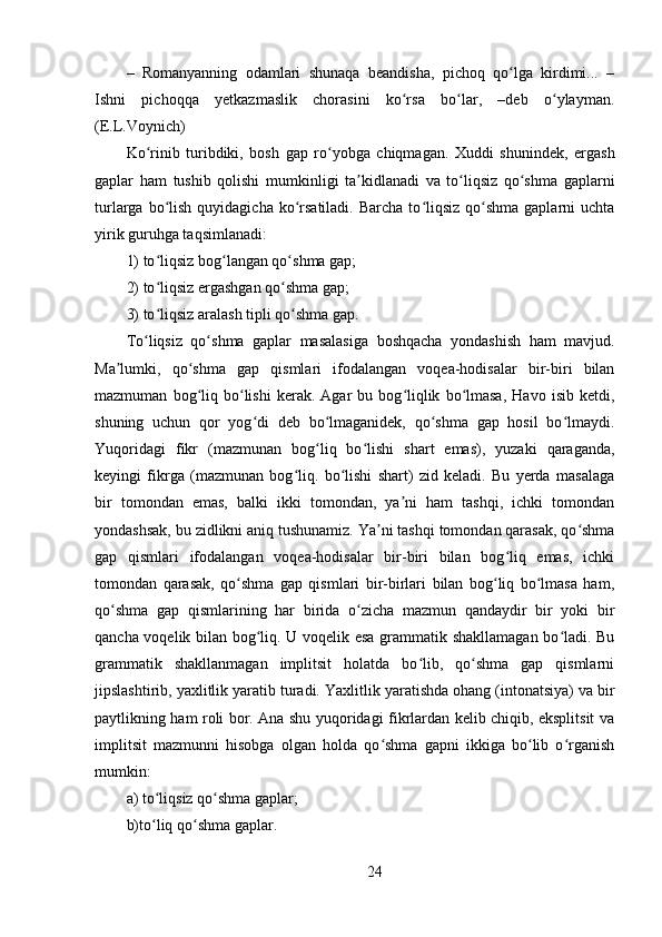 –   Romanyanning   odamlari   shunaqa   beandisha,   pichoq   qo lga   kirdimi...   –ʻ
Ishni   pichoqqa   yetkazmaslik   chorasini   ko rsa   bo lar,   –deb   o ylayman.	
ʻ ʻ ʻ
(E.L.Voynich) 
Ko rinib   turibdiki,   bosh   gap   ro yobga   chiqmagan.   Xuddi   shunindek,   ergash	
ʻ ʻ
gaplar   ham   tushib   qolishi   mumkinligi   ta kidlanadi   va   to liqsiz   qo shma   gaplarni	
ʼ ʻ ʻ
turlarga  bo lish  quyidagicha  ko rsatiladi.  Barcha  to liqsiz  qo shma  gaplarni  uchta	
ʻ ʻ ʻ ʻ
yirik guruhga taqsimlanadi: 
1) to liqsiz bog langan qo shma gap; 
ʻ ʻ ʻ
2) to liqsiz ergashgan qo shma gap; 
ʻ ʻ
3) to liqsiz aralash tipli qo shma gap. 
ʻ ʻ
To liqsiz   qo shma   gaplar   masalasiga   boshqacha   yondashish   ham   mavjud.	
ʻ ʻ
Ma lumki,   qo shma   gap   qismlari   ifodalangan   voqea-hodisalar   bir-biri   bilan	
ʼ ʻ
mazmuman   bog liq  bo lishi   kerak.  Agar   bu  bog liqlik   bo lmasa,   Havo  isib   ketdi,	
ʻ ʻ ʻ ʻ
shuning   uchun   qor   yog di   deb   bo lmaganidek,   qo shma   gap   hosil   bo lmaydi.	
ʻ ʻ ʻ ʻ
Yuqoridagi   fikr   (mazmunan   bog liq   bo lishi   shart   emas),   yuzaki   qaraganda,	
ʻ ʻ
keyingi   fikrga   (mazmunan   bog liq.   bo lishi   shart)   zid   keladi.   Bu   yerda   masalaga	
ʻ ʻ
bir   tomondan   emas,   balki   ikki   tomondan,   ya ni   ham   tashqi,   ichki   tomondan	
ʼ
yondashsak, bu zidlikni aniq tushunamiz. Ya ni tashqi tomondan qarasak, qo shma	
ʼ ʻ
gap   qismlari   ifodalangan   voqea-hodisalar   bir-biri   bilan   bog liq   emas,   ichki	
ʻ
tomondan   qarasak,   qo shma   gap   qismlari   bir-birlari   bilan   bog liq   bo lmasa   ham,	
ʻ ʻ ʻ
qo shma   gap   qismlarining   har   birida   o zicha   mazmun   qandaydir   bir   yoki   bir	
ʻ ʻ
qancha voqelik bilan bog liq. U voqelik esa grammatik shakllamagan bo ladi. Bu	
ʻ ʻ
grammatik   shakllanmagan   implitsit   holatda   bo lib,   qo shma   gap   qismlarni	
ʻ ʻ
jipslashtirib, yaxlitlik yaratib turadi.  Yaxlitlik yaratishda ohang (intonatsiya) va bir
paytlikning ham roli bor. Ana shu yuqoridagi fikrlardan kelib chiqib, eksplitsit va
implitsit   mazmunni   hisobga   olgan   holda   qo shma   gapni   ikkiga   bo lib   o rganish	
ʻ ʻ ʻ
mumkin: 
a) to liqsiz qo shma gaplar; 	
ʻ ʻ
b)to liq qo shma gaplar. 
ʻ ʻ
24 