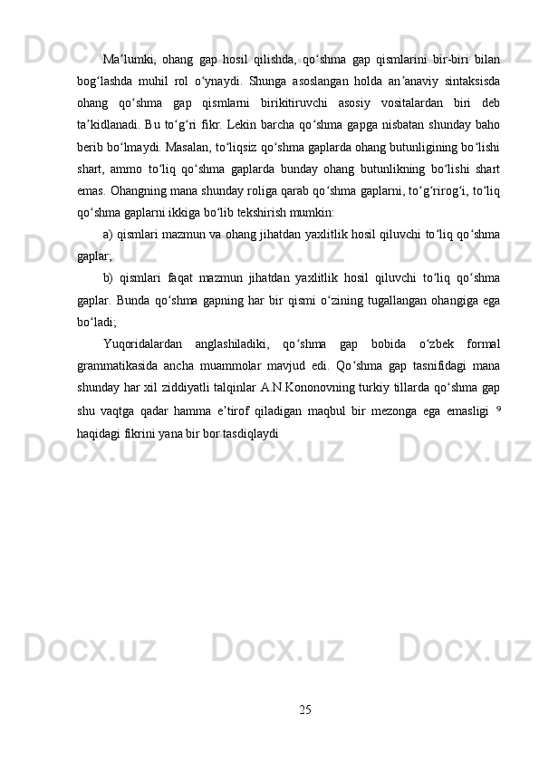 Ma lumki,   ohang   gap   hosil   qilishda,   qo shma   gap   qismlarini   bir-biri   bilanʼ ʻ
bog lashda   muhil   rol   o ynaydi.   Shunga   asoslangan   holda   an anaviy   sintaksisda	
ʻ ʻ ʼ
ohang   qo shma   gap   qismlarni   birikitiruvchi   asosiy   vositalardan   biri   deb	
ʻ
ta kidlanadi.  Bu to g ri  fikr. Lekin barcha qo shma gapga  nisbatan shunday  baho	
ʼ ʻ ʻ ʻ
berib bo lmaydi. Masalan, to liqsiz qo shma gaplarda ohang butunligining bo lishi	
ʻ ʻ ʻ ʻ
shart,   ammo   to liq   qo shma   gaplarda   bunday   ohang   butunlikning   bo lishi   shart	
ʻ ʻ ʻ
emas. Ohangning mana shunday roliga qarab qo shma gaplarni, to g rirog i, to liq	
ʻ ʻ ʻ ʻ ʻ
qo shma gaplarni ikkiga bo lib tekshirish mumkin: 	
ʻ ʻ
a) qismlari mazmun va ohang jihatdan yaxlitlik hosil qiluvchi to liq qo shma	
ʻ ʻ
gaplar; 
b)   qismlari   faqat   mazmun   jihatdan   yaxlitlik   hosil   qiluvchi   to liq   qo shma
ʻ ʻ
gaplar.   Bunda   qo shma   gapning   har   bir   qismi   o zining   tugallangan   ohangiga   ega	
ʻ ʻ
bo ladi; 	
ʻ
Yuqoridalardan   anglashiladiki,   qo shma   gap   bobida   o zbek   formal	
ʻ ʻ
grammatikasida   ancha   muammolar   mavjud   edi.   Qo shma   gap   tasnifidagi   mana	
ʻ
shunday har xil ziddiyatli talqinlar A.N.Kononovning turkiy tillarda qo shma gap	
ʻ
shu   vaqtga   qadar   hamma   e tirof   qiladigan   maqbul   bir   mezonga   ega   emasligi  	
ʼ ⁹
haqidagi fikrini yana bir bor tasdiqlaydi 
25 