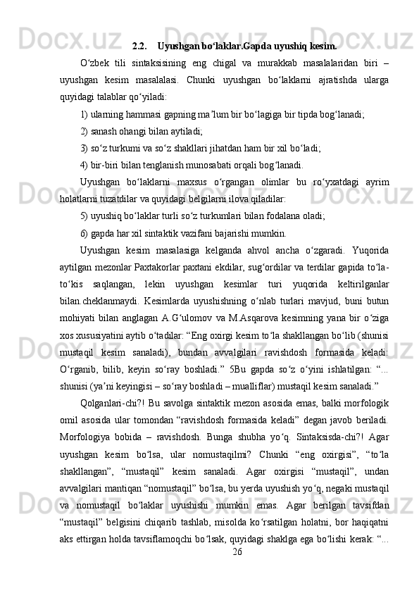 2.2. Uyushgan bo‘laklar.Gapda uyushiq kesim.
O zbek   tili   sintaksisining   eng   chigal   va   murakkab   masalalaridan   biri   –ʻ
uyushgan   kesim   masalalasi.   Chunki   uyushgan   bo laklarni   ajratishda   ularga	
ʻ
quyidagi talablar qo yiladi: 	
ʻ
1) ularning hammasi gapning ma lum bir bo lagiga bir tipda bog lanadi; 	
ʼ ʻ ʻ
2) sanash ohangi bilan aytiladi; 
3) so z turkumi va so z shakllari jihatdan ham bir xil bo ladi; 	
ʻ ʻ ʻ
4) bir-biri bilan tenglanish munosabati orqali bog lanadi. 	
ʻ
Uyushgan   bo laklarni   maxsus   o rgangan   olimlar   bu   ro yxatdagi   ayrim	
ʻ ʻ ʻ
holatlarni tuzatdilar va quyidagi belgilarni ilova qiladilar: 
5) uyushiq bo laklar turli so z turkumlari bilan fodalana oladi; 
ʻ ʻ
6) gapda har xil sintaktik vazifani bajarishi mumkin. 
Uyushgan   kesim   masalasiga   kelganda   ahvol   ancha   o zgaradi.   Yuqorida	
ʻ
aytilgan mezonlar Paxtakorlar paxtani ekdilar, sug ordilar va terdilar gapida to la-	
ʻ ʻ
to kis   saqlangan,   lekin   uyushgan   kesimlar   turi   yuqorida   keltirilganlar	
ʻ
bilan.cheklanmaydi.   Kesimlarda   uyushishning   o nlab   turlari   mavjud,   buni   butun	
ʻ
mohiyati   bilan   anglagan   A.G ulomov   va   M.Asqarova   kesimning   yana   bir   o ziga	
ʻ ʻ
xos xususiyatini aytib o tadilar: “Eng oxirgi kesim to la shakllangan bo lib (shunisi	
ʻ ʻ ʻ
mustaqil   kesim   sanaladi),   bundan   avvalgilari   ravishdosh   formasida   keladi:
O rganib,   bilib,   keyin   so ray   boshladi.”   5Bu   gapda   so z   o yini   ishlatilgan:   “...	
ʻ ʻ ʻ ʻ
shunisi (ya ni keyingisi – so ray boshladi – mualliflar) mustaqil kesim sanaladi.” 	
ʼ ʻ
Qolganlari-chi?! Bu savolga sintaktik mezon asosida emas, balki morfologik
omil   asosida   ular   tomondan   “ravishdosh   formasida   keladi”   degan   javob   beriladi.
Morfologiya   bobida   –   ravishdosh.   Bunga   shubha   yo q.   Sintaksisda-chi?!   Agar	
ʻ
uyushgan   kesim   bo lsa,   ular   nomustaqilmi?   Chunki   “eng   oxirgisi”,   “to la	
ʻ ʻ
shakllangan”,   “mustaqil”   kesim   sanaladi.   Agar   oxirgisi   “mustaqil”,   undan
avvalgilari mantiqan “nomustaqil” bo lsa, bu yerda uyushish yo q, negaki mustaqil	
ʻ ʻ
va   nomustaqil   bo laklar   uyushishi   mumkin   emas.   Agar   berilgan   tavsifdan	
ʻ
“mustaqil”   belgisini   chiqarib   tashlab,   misolda   ko rsatilgan   holatni,   bor   haqiqatni	
ʻ
aks ettirgan holda tavsiflamoqchi bo lsak, quyidagi shaklga ega bo lishi kerak: “...	
ʻ ʻ
26 