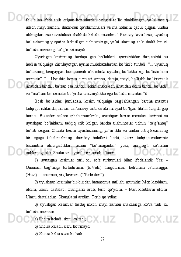 fe l   bilan   ifodalanib   kelgan   kesimlardan   oxirgisi   to liq   shakllangan,   ya ni   tasdiqʼ ʻ ʼ
inkor, mayl  zamon,  shaxs-son  qo shimchalari  va ma nolarini  qabul  qilgan, undan	
ʻ ʼ
oldingilari   esa   ravishdosh   shaklida   kelishi   mumkin.”   Bunday   tavsif   esa,   uyushiq
bo laklarning   yuqorida   keltirilgan   uchinchisiga,   ya ni   ularning   so z   shakli   bir   xil	
ʻ ʼ ʻ
bo lishi mezoniga to g ri kelmaydi. 
ʻ ʻ ʻ
Uyushgan   kesimning   boshqa   gap   bo laklari   uyushishidan   farqlanishi   bu	
ʻ
hodisa talqiniga kiritilayotgan ayrim mulohazalardan ko rinib turibdi: “... uyushiq	
ʻ
bo lakning   kengaygan   komponenti   o z   ichida   uyushiq   bo lakka   ega   bo lishi   ham	
ʻ ʻ ʻ ʻ
mumkin”. “... Uyushiq kesim qismlari zamon, daraja, mayl, bo lishli-bo lishsizlik	
ʻ ʻ
jihatidan bir xil, ba zan esa har xil, lekin shaxs-son jihatidan doim bir xil bo ladi”	
ʼ ʻ
va “ma lum bir semalar bo yicha umumiylikka ega bo lishi mumkin.”6 	
ʼ ʻ ʻ
Bosh   bo laklar,   jumladan,   kesim   talqiniga   bag ishlangan   barcha   maxsus	
ʻ ʻ
tadqiqot ishlarida, asosan, an anaviy sintaksisda mavjud bo lgan fikrlar haqida gap	
ʼ ʻ
boradi.   Bulardan   xulosa   qilish   mumkinki,   uyushgan   kesim   masalasi   kesimni   va
uyushgan   bo laklarni   tadqiq   etib   kelgan   barcha   tilshunoslar   uchun   “to g anoq”	
ʻ ʻ ʻ
bo lib   kelgan.   Chunki   kesim   uyushishining,   ya ni   ikki   va   undan   ortiq   kesimning	
ʻ ʼ
bir   egaga   tobelanishning   shunday   holatlari   borki,   ularni   tadqiqotchilarimiz
tushuntira   olmaganliklari   uchun   “ko rmaganlar”   yoki,   aniqrog i   ko rishni	
ʻ ʻ ʻ
xohlamaganlar. Shulardan ayrimlarini sanab o tamiz: 	
ʻ
1)   uyushgan   kesimlar   turli   xil   so z   turkumlari   bilan   ifodalandi:   Yer.   –	
ʻ
Onaman,   bag ringa   tortadirman.   (E.Voh.)   Itingdurman,   kelibman   ostonangga.	
ʻ
(Huv.) ... ona man, yig layman. (“Turkiston”) 	
ʻ
2) uyushgan kesimlar bir-biridan batamom ajratilishi mumkin: Men kitoblarni
oldim,   ularni   dastalab,   changlarni   artib,   terib   qo ydim.   –   Men   kitoblarni   oldim.	
ʻ
Ularni dastaladim. Changlarni artdim. Terib qo ydim; 	
ʻ
3)   uyushgan   kesimlar   tasdiq   inkor,   mayl   zamon   shakllariga   ko ra   turli   xil	
ʻ
bo lishi mumkin: 	
ʻ
a) Shoira keladi, sizni ko radi;	
ʻ
b) Shoira keladi, sizni ko rmaydi 
ʻ
v) Shoira kelsa sizni ko radi; 
ʻ
27 