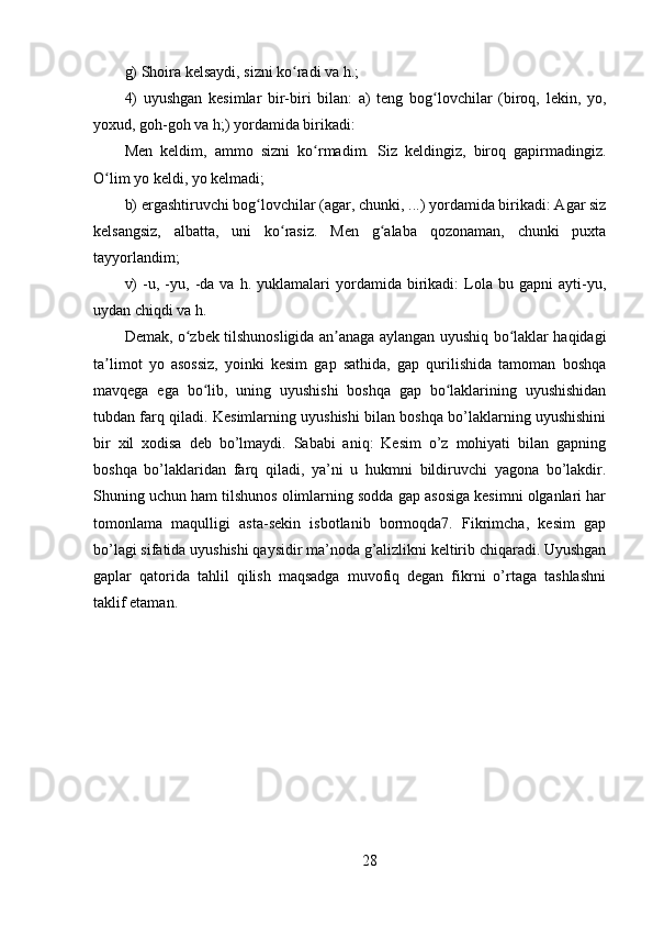 g) Shoira kelsaydi, sizni ko radi va h.; ʻ
4)   uyushgan   kesimlar   bir-biri   bilan:   a)   teng   bog lovchilar   (biroq,   lekin,   yo,	
ʻ
yoxud, goh-goh va h;) yordamida birikadi: 
Men   keldim,   ammo   sizni   ko rmadim.   Siz   keldingiz,   biroq   gapirmadingiz.	
ʻ
O lim yo keldi, yo kelmadi; 	
ʻ
b) ergashtiruvchi bog lovchilar (agar, chunki, ...) yordamida birikadi: Agar siz	
ʻ
kelsangsiz,   albatta,   uni   ko rasiz.   Men   g alaba   qozonaman,   chunki   puxta	
ʻ ʻ
tayyorlandim; 
v)   -u,   -yu,  -da  va   h.  yuklamalari   yordamida   birikadi:   Lola   bu  gapni   ayti-yu,
uydan chiqdi va h. 
Demak, o zbek tilshunosligida an anaga aylangan uyushiq bo laklar haqidagi	
ʻ ʼ ʻ
ta limot   yo   asossiz,   yoinki   kesim   gap   sathida,   gap   qurilishida   tamoman   boshqa	
ʼ
mavqega   ega   bo lib,   uning   uyushishi   boshqa   gap   bo laklarining   uyushishidan	
ʻ ʻ
tubdan farq qiladi. Kesimlarning uyushishi bilan boshqa bo’laklarning uyushishini
bir   xil   xodisa   deb   bo’lmaydi.   Sababi   aniq:   Kesim   o’z   mohiyati   bilan   gapning
boshqa   bo’laklaridan   farq   qiladi,   ya’ni   u   hukmni   bildiruvchi   yagona   bo’lakdir.
Shuning uchun ham tilshunos olimlarning sodda gap asosiga kesimni olganlari har
tomonlama   maqulligi   asta-sekin   isbotlanib   bormoqda7.   Fikrimcha,   kesim   gap
bo’lagi sifatida uyushishi qaysidir ma’noda g’alizlikni keltirib chiqaradi. Uyushgan
gaplar   qatorida   tahlil   qilish   maqsadga   muvofiq   degan   fikrni   o’rtaga   tashlashni
taklif etaman. 
28 