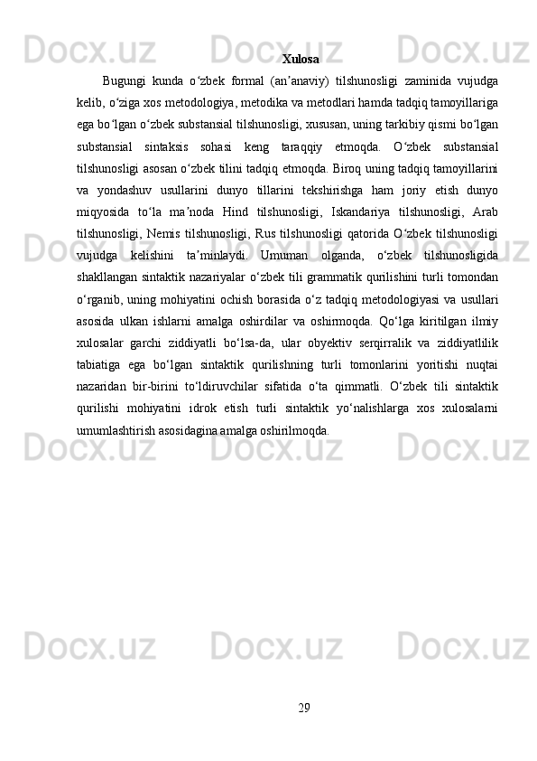 Xulosa
Bugungi   kunda   o zbek   formal   (an anaviy)   tilshunosligi   zaminida   vujudgaʻ ʼ
kelib, o ziga xos metodologiya, metodika va metodlari hamda tadqiq tamoyillariga	
ʻ
ega bo lgan o zbek substansial tilshunosligi, xususan, uning tarkibiy qismi bo lgan
ʻ ʻ ʻ
substansial   sintaksis   sohasi   keng   taraqqiy   etmoqda.   O zbek   substansial	
ʻ
tilshunosligi asosan o zbek tilini tadqiq etmoqda. Biroq uning tadqiq tamoyillarini	
ʻ
va   yondashuv   usullarini   dunyo   tillarini   tekshirishga   ham   joriy   etish   dunyo
miqyosida   to la   ma noda   Hind   tilshunosligi,   Iskandariya   tilshunosligi,   Arab	
ʻ ʼ
tilshunosligi,   Nemis   tilshunosligi,   Rus   tilshunosligi   qatorida   O zbek   tilshunosligi	
ʻ
vujudga   kelishini   ta minlaydi.   Umuman   olganda,   o‘zbek   tilshunosligida	
ʼ
shakllangan  sintaktik nazariyalar  o‘zbek  tili  grammatik qurilishini  turli  tomondan
o‘rganib,   uning   mohiyatini   ochish   borasida   o‘z   tadqiq   metodologiyasi   va   usullari
asosida   ulkan   ishlarni   amalga   oshirdilar   va   oshirmoqda.   Qo‘lga   kiritilgan   ilmiy
xulosalar   garchi   ziddiyatli   bo‘lsa-da,   ular   obyektiv   serqirralik   va   ziddiyatlilik
tabiatiga   ega   bo‘lgan   sintaktik   qurilishning   turli   tomonlarini   yoritishi   nuqtai
nazaridan   bir-birini   to‘ldiruvchilar   sifatida   o‘ta   qimmatli.   O‘zbek   tili   sintaktik
qurilishi   mohiyatini   idrok   etish   turli   sintaktik   yo‘nalishlarga   xos   xulosalarni
umumlashtirish asosidagina amalga oshirilmoqda.
29 