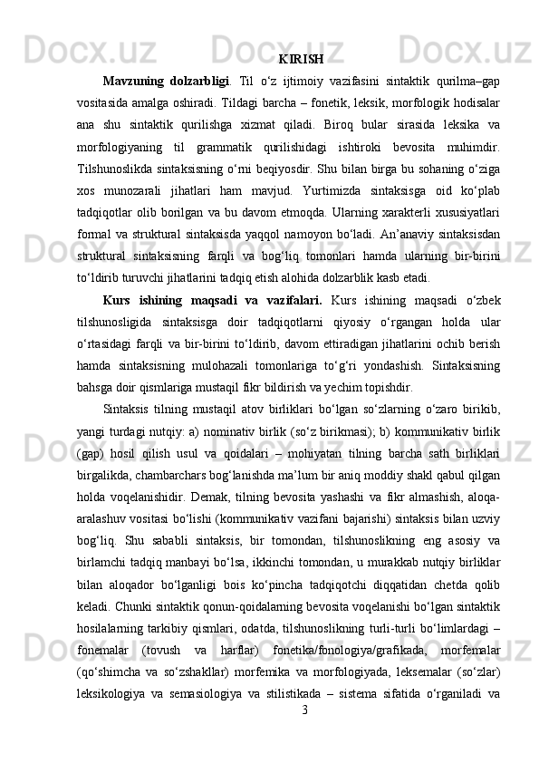 KIRISH
Mavzuning   dolzarbligi .   Til   o‘z   ijtimoiy   vazifasini   sintaktik   qurilma–gap
vositasida amalga oshiradi. Tildagi barcha – fonetik, leksik, morfologik hodisalar
ana   shu   sintaktik   qurilishga   xizmat   qiladi.   Biroq   bular   sirasida   leksika   va
morfologiyaning   til   grammatik   qurilishidagi   ishtiroki   bevosita   muhimdir.
Tilshunoslikda  sintaksisning  o‘rni beqiyosdir. Shu bilan birga bu sohaning o‘ziga
xos   munozarali   jihatlari   ham   mavjud.   Yurtimizda   sintaksisga   oid   ko‘plab
tadqiqotlar   olib   borilgan   va   bu   davom   etmoqda.   Ularning   xarakterli   xususiyatlari
formal   va   struktural   sintaksisda   yaqqol   namoyon   bo‘ladi.   An’anaviy   sintaksisdan
struktural   sintaksisning   farqli   va   bog‘liq   tomonlari   hamda   ularning   bir-birini
to‘ldirib turuvchi jihatlarini tadqiq etish alohida dolzarblik kasb etadi. 
Kurs   ishining   maqsadi   va   vazifalari.   Kurs   ishining   maqsadi   o‘zbek
tilshunosligida   sintaksisga   doir   tadqiqotlarni   qiyosiy   o‘rgangan   holda   ular
o‘rtasidagi   farqli   va   bir-birini   to‘ldirib,   davom   ettiradigan   jihatlarini   ochib   berish
hamda   sintaksisning   mulohazali   tomonlariga   to‘g‘ri   yondashish.   Sintaksisning
bahsga doir qismlariga mustaqil fikr bildirish va yechim topishdir.
Sintaksis   tilning   mustaqil   atov   birliklari   bo‘lgan   so‘zlarning   o‘zaro   birikib,
yangi turdagi nutqiy: a) nominativ birlik (so‘z birikmasi); b) kommunikativ birlik
(gap)   hosil   qilish   usul   va   qoidalari   –   mohiyatan   tilning   barcha   sath   birliklari
birgalikda, chambarchars bog‘lanishda ma’lum bir aniq moddiy shakl qabul qilgan
holda   voqelanishidir.   Demak,   tilning   bevosita   yashashi   va   fikr   almashish,   aloqa-
aralashuv vositasi  bo‘lishi (kommunikativ vazifani bajarishi) sintaksis bilan uzviy
bog‘liq.   Shu   sababli   sintaksis,   bir   tomondan,   tilshunoslikning   eng   asosiy   va
birlamchi  tadqiq manbayi  bo‘lsa, ikkinchi tomondan, u murakkab nutqiy birliklar
bilan   aloqador   bo‘lganligi   bois   ko‘pincha   tadqiqotchi   diqqatidan   chetda   qolib
keladi. Chunki sintaktik qonun-qoidalarning bevosita voqelanishi bo‘lgan sintaktik
hosilalarning   tarkibiy   qismlari,   odatda,   tilshunoslikning   turli-turli   bo‘limlardagi   –
fonemalar   (tovush   va   harflar)   fonetika/fonologiya/grafikada,   morfemalar
(qo‘shimcha   va   so‘zshakllar)   morfemika   va   morfologiyada,   leksemalar   (so‘zlar)
leksikologiya   va   semasiologiya   va   stilistikada   –   sistema   sifatida   o‘rganiladi   va
3