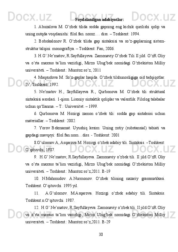 Foydalanilgan adabiyotlar:
1.   Abuzalova   M.   O zbek   tilida   sodda   gapning   eng   kichik   qurilishi   qolip   vaʻ
uning nutqda voqelanishi: filol.fan. nomz…. diss. – Toshkent: 1994. 
2.   Bobokalonov   R.   O zbek   tilida   gap   sintaksisi   va   so z-gaplarning   sistem-	
ʻ ʻ
struktur talqini: monografiya. – Toshkent: Fan, 2006. 
3. H.G‘.Ne matov, R.Sayfullayeva. Zamonaviy O‘zbek Tili II jild. O zR Oliy	
ʼ ʻ
va   o rta   maxsus   ta lim   vazirligi,   Mirzo   Ulug bek   nomidagi   O zbekiston   Milliy	
ʻ ʼ ʻ ʻ
universiteti. – Toshkent.: Mumtoz so z, 2011 	
ʻ
4. Maqsudova M. So‘z-gaplar haqida. O‘zbek tilshunosligiga oid tadqiqotlar.
IV. Toshkent. 1992. 
5.   Ne matov   H.,   Sayfullayeva   R.,   Qurbonova   M.   O zbek   tili   struktural	
ʼ ʻ
sintaksisi asoslari. 1-qism. Lisoniy sintaktik qoliplar va valentlik. Filolog talabalar
uchun qo llanma. – T.: Universitet. – 1999. 	
ʻ
6.   Qurbonova   M.   Hozirgi   zamon   o zbek   tili:   sodda   gap   sintaksisi   uchun	
ʻ
materiallar. – Toshkent: 2002. 
7.   Yorov   Bekmamat.   Uyushiq   kesim:   Uning   zotiy   (substansial)   tabiati   va
gapdagi mavqeyi: filol.fan.nom....diss. - Toshkent: 2001 
8.G‘ulomov.A, Asqarova M. Hozirgi o‘zbek adabiy tili. Sintaksis. –Toshkent:
O‘qituvchi, 1987. 
9.   H.G’.Ne’matov, R.Sayfullayeva. Zamonaviy o’zbek tili. II jild.O’zR Oliy
va   o’rta   maxsus   ta’lim   vazirligi,   Mirzo   Ulug’bek   nomidagi   O’zbekiston   Milliy
universiteti. – Toshkent.: Mumtoz so’z,2011. B-19 
10.   N.Mahmudov.   A.Nurmonov.   O‘zbek   tilining   nazariy   grammatikasi.
Toshkent. O‘qituvchi. 1995 yil. 
11.     A.G‘ulomov.   M.Asqarova.   Hozirgi   o‘zbek   adabiy   tili.   Sintaksis.
Toshkent.n O‘qituvchi. 1987. 
12.  H.G’.Ne’matov, R.Sayfullayeva. Zamonaviy o’zbek tili. II jild.O’zR Oliy
va   o’rta   maxsus   ta’lim   vazirligi,   Mirzo   Ulug’bek   nomidagi   O’zbekiston   Milliy
universiteti. – Toshkent.: Mumtoz so’z,2011. B-29 
30 