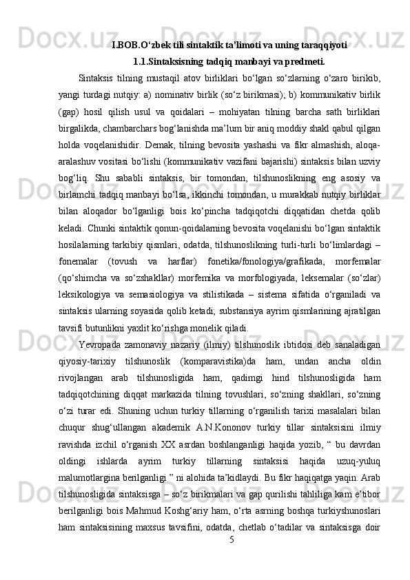 I.BOB.O‘zbek tili sintaktik ta’limoti va uning taraqqiyoti
1.1.Sintaksisning tadqiq manbayi va predmeti.
Sintaksis   tilning   mustaqil   atov   birliklari   bo‘lgan   so‘zlarning   o‘zaro   birikib,
yangi turdagi nutqiy: a) nominativ birlik (so‘z birikmasi); b) kommunikativ birlik
(gap)   hosil   qilish   usul   va   qoidalari   –   mohiyatan   tilning   barcha   sath   birliklari
birgalikda, chambarchars bog‘lanishda ma’lum bir aniq moddiy shakl qabul qilgan
holda   voqelanishidir.   Demak,   tilning   bevosita   yashashi   va   fikr   almashish,   aloqa-
aralashuv vositasi  bo‘lishi (kommunikativ vazifani bajarishi) sintaksis bilan uzviy
bog‘liq.   Shu   sababli   sintaksis,   bir   tomondan,   tilshunoslikning   eng   asosiy   va
birlamchi  tadqiq manbayi  bo‘lsa, ikkinchi tomondan, u murakkab nutqiy birliklar
bilan   aloqador   bo‘lganligi   bois   ko‘pincha   tadqiqotchi   diqqatidan   chetda   qolib
keladi. Chunki sintaktik qonun-qoidalarning bevosita voqelanishi bo‘lgan sintaktik
hosilalarning   tarkibiy   qismlari,   odatda,   tilshunoslikning   turli-turli   bo‘limlardagi   –
fonemalar   (tovush   va   harflar)   fonetika/fonologiya/grafikada,   morfemalar
(qo‘shimcha   va   so‘zshakllar)   morfemika   va   morfologiyada,   leksemalar   (so‘zlar)
leksikologiya   va   semasiologiya   va   stilistikada   –   sistema   sifatida   o‘rganiladi   va
sintaksis ularning soyasida qolib ketadi; substansiya ayrim qismlarining ajratilgan
tavsifi butunlikni yaxlit ko‘rishga monelik qiladi. 
Yevropada   zamonaviy   nazariy   (ilmiy)   tilshunoslik   ibtidosi   deb   sanaladigan
qiyosiy-tarixiy   tilshunoslik   (komparavistika)da   ham,   undan   ancha   oldin
rivojlangan   arab   tilshunosligida   ham,   qadimgi   hind   tilshunosligida   ham
tadqiqotchining   diqqat   markazida   tilning   tovushlari,   so‘zning   shakllari,   so‘zning
o‘zi   turar   edi.   Shuning   uchun   turkiy   tillarning   o‘rganilish   tarixi   masalalari   bilan
chuqur   shug‘ullangan   akademik   A.N.Kononov   turkiy   tillar   sintaksisini   ilmiy
ravishda   izchil   o‘rganish   XX   asrdan   boshlanganligi   haqida   yozib,   “   bu   davrdan
oldingi   ishlarda   ayrim   turkiy   tillarning   sintaksisi   haqida   uzuq-yuluq
malumotlargina berilganligi ” ni alohida ta’kidlaydi. Bu fikr haqiqatga yaqin. Arab
tilshunosligida sintaksisga – so‘z birikmalari va gap qurilishi tahliliga kam e’tibor
berilganligi   bois   Mahmud   Koshg‘ariy  ham,   o‘rta  asrning   boshqa   turkiyshunoslari
ham   sintaksisining   maxsus   tavsifini,   odatda,   chetlab   o‘tadilar   va   sintaksisga   doir
5 