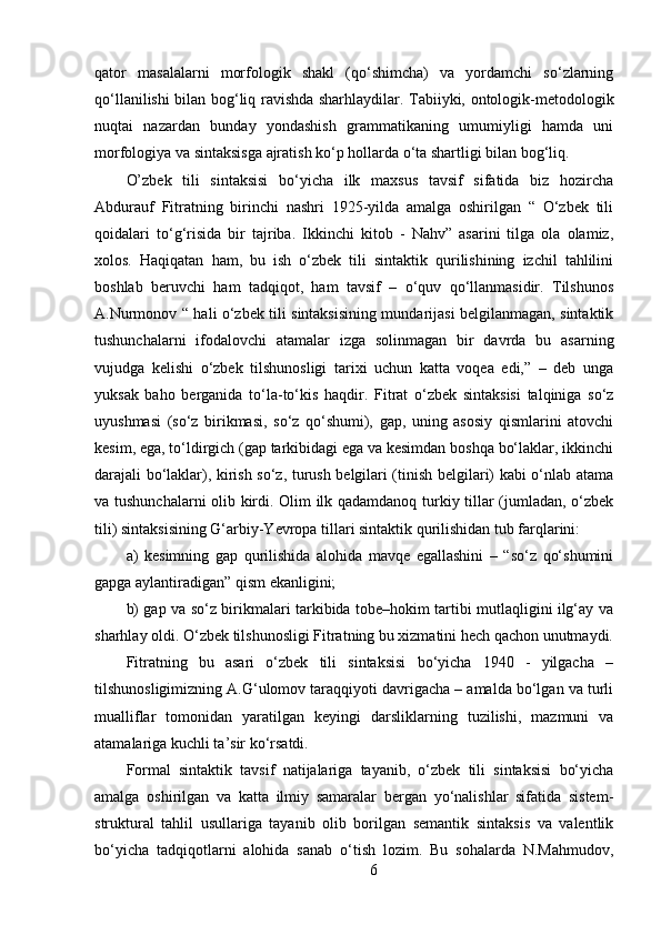 qator   masalalarni   morfologik   shakl   (qo‘shimcha)   va   yordamchi   so‘zlarning
qo‘llanilishi bilan bog‘liq ravishda sharhlaydilar. Tabiiyki, ontologik-metodologik
nuqtai   nazardan   bunday   yondashish   grammatikaning   umumiyligi   hamda   uni
morfologiya va sintaksisga ajratish ko‘p hollarda o‘ta shartligi bilan bog‘liq. 
O’zbek   tili   sintaksisi   bo‘yicha   ilk   maxsus   tavsif   sifatida   biz   hozircha
Abdurauf   Fitratning   birinchi   nashri   1925-yilda   amalga   oshirilgan   “   O‘zbek   tili
qoidalari   to‘g‘risida   bir   tajriba.   Ikkinchi   kitob   -   Nahv”   asarini   tilga   ola   olamiz,
xolos.   Haqiqatan   ham,   bu   ish   o‘zbek   tili   sintaktik   qurilishining   izchil   tahlilini
boshlab   beruvchi   ham   tadqiqot,   ham   tavsif   –   o‘quv   qo‘llanmasidir.   Tilshunos
A.Nurmonov “ hali o‘zbek tili sintaksisining mundarijasi belgilanmagan, sintaktik
tushunchalarni   ifodalovchi   atamalar   izga   solinmagan   bir   davrda   bu   asarning
vujudga   kelishi   o‘zbek   tilshunosligi   tarixi   uchun   katta   voqea   edi,”   –   deb   unga
yuksak   baho   berganida   to‘la-to‘kis   haqdir.   Fitrat   o‘zbek   sintaksisi   talqiniga   so‘z
uyushmasi   (so‘z   birikmasi,   so‘z   qo‘shumi),   gap,   uning   asosiy   qismlarini   atovchi
kesim, ega, to‘ldirgich (gap tarkibidagi ega va kesimdan boshqa bo‘laklar, ikkinchi
darajali bo‘laklar), kirish so‘z, turush belgilari (tinish belgilari) kabi o‘nlab atama
va tushunchalarni olib kirdi. Olim ilk qadamdanoq turkiy tillar (jumladan, o‘zbek
tili) sintaksisining G‘arbiy-Yevropa tillari sintaktik qurilishidan tub farqlarini: 
a)   kesimning   gap   qurilishida   alohida   mavqe   egallashini   –   “so‘z   qo‘shumini
gapga aylantiradigan” qism ekanligini; 
b) gap va so‘z birikmalari tarkibida tobe–hokim tartibi mutlaqligini ilg‘ay va
sharhlay oldi. O‘zbek tilshunosligi Fitratning bu xizmatini hech qachon unutmaydi.
Fitratning   bu   asari   o‘zbek   tili   sintaksisi   bo‘yicha   1940   -   yilgacha   –
tilshunosligimizning A.G‘ulomov taraqqiyoti davrigacha – amalda bo‘lgan va turli
mualliflar   tomonidan   yaratilgan   keyingi   darsliklarning   tuzilishi,   mazmuni   va
atamalariga kuchli ta’sir ko‘rsatdi. 
Formal   sintaktik   tavsif   natijalariga   tayanib,   o‘zbek   tili   sintaksisi   bo‘yicha
amalga   oshirilgan   va   katta   ilmiy   samaralar   bergan   yo‘nalishlar   sifatida   sistem-
struktural   tahlil   usullariga   tayanib   olib   borilgan   semantik   sintaksis   va   valentlik
bo‘yicha   tadqiqotlarni   alohida   sanab   o‘tish   lozim.   Bu   sohalarda   N.Mahmudov,
6 