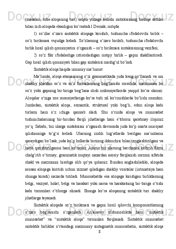 (masalan,   tobe   aloqaning   turi)   orqali   yuzaga   kelishi   sintaksisning   boshqa   sathlar
bilan zich aloqada ekanligini ko‘rsatadi1.Demak, nutqda: 
1)   so‘zlar   o‘zaro   sintaktik   aloqaga   kirishib,   tushuncha   ifodalovchi   birlik   –
so‘z   birikmasi   vujudga   keladi.   So‘zlarning   o‘zaro   birikib,   tushuncha   ifodalovchi
birlik hosil qilish qonuniyatini o‘rganish – so‘z birikmasi sintaksisining vazifasi; 
2)   so‘z   fikr   ifodalashga   ixtisoslashgan   nutqiy   birlik   –   gapni   shakllantiradi.
Gap hosil qilish qonuniyati bilan gap sintaksisi mashg‘ul bo‘ladi. 
Sintaktik aloqa haqida umumiy ma’lumot 
Ma’lumki, aloqa atamasining o‘zi grammatikada juda keng qo‘llanadi va uni
shakliy   jihatdan   so‘z   va   so‘z   formalarining   bog‘lanishi   misolida,   mazmunan   bir
so‘z   yoki   gapning   bir-biriga   bog‘lana   olish   imkoniyatlarida   yaqqol   ko‘ra   olamiz.
Aloqalar o‘ziga xos xususiyatlariga ko‘ra turli xil ko‘rinishlarda bo‘lishi mumkin.
Jumladan,   sintaktik   aloqa,   semantik,   struktural   yoki   bog‘li,   erkin   aloqa   kabi
turlarni   ham   o‘z   ichiga   qamrab   oladi.   Shu   o‘rinda   aloqa   va   munosabat
tushunchalarining   bir-biridan   farqli   jihatlariga   ham   e’tiborni   qaratmay   ilojimiz
yo‘q. Sababi, biz ularga sintaksisni  o‘rganish davomida juda ko‘p marta murojaat
qilishimizga   to’g‘ri   keladi.   Ularning   izohli   lug‘atlarda   berilgan   ma’nolarini
qaraydigan bo‘lsak, juda ko‘p hollarda birining ikkinchisi bilan tenglashtirilgani va
hatto qorishtirilganini ham ko‘ramiz. Ammo biz ularning barchasini keltirib fikrni
chalg‘itib o‘tirmay, grammatik nuqtayi nazardan asosiy farqlanish mezoni sifatida
shakl   va   mazmunni   hisobga   olib   qo‘ya   qolamiz.   Bundan   anglashiladiki,   aloqada
asosan  aloqaga kiritish uchun xizmat  qiladigan shakliy vositalar (intonatsiya ham
shunga   kiradi)   nazarda   tutiladi.   Munosabatda   esa   aloqaga   kirishgan   birliklarning
belgi,  vaziyat,   holat,   belgi   va   harakat   yoki   narsa   va  harakatning   bir-biriga   o‘tishi
kabi   tomonlari   e’tiborga   olinadi.   Shunga   ko‘ra   aloqaning   sintaktik   turi   shakliy
jihatlarga tayanadi. 
Sintaktik   aloqada   so‘z   birikmasi   va   gapni   hosil   qiluvchi   komponentlarning
o‘zaro   bog‘lanishi   o‘rganiladi.   An’anaviy   tilshunoslikda   ham   “sintaktik
munosabat”   va   “sintaktik   aloqa”   terminlari   farqlanadi.   Sintaktik   munosabat
sintaktik   birliklar   o‘rtasidagi   mazmuniy   sintagmatik   munosabatni,   sintaktik   aloqa
8 