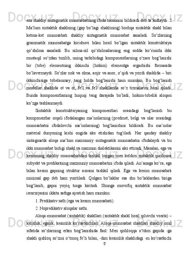 esa shakliy sintagmatik munosabatning ifoda tomonini bildiradi deb ta’kidlaydi .2
Ma’lum   sintaktik   shaklning   (gap   bo‘lagi   shaklining)   boshqa   sintaktik   shakl   bilan
ketma-ket   munosabati   shakliy   sintagmatik   munosabat   sanaladi.   So‘zlarning
grammatik   munosabatga   kirishuvi   bilan   hosil   bo‘lgan   sintaktik   konstruktsiya
qo‘shilma   sanaladi.   Bu   xilma-xil   qo‘shilmalarning   eng   sodda   ko‘rinishi   ikki
mustaqil   so‘zdan   tuzilib,   uning   tarkibidagi   komponentlarning   o‘zaro   bog‘lanishi
bir   (tobe)   elementning   ikkinchi   (hokim)   elementga   ergashishi   formasida
bo‘lavermaydi. So‘zlar nok va olma, anjir va anor, o‘qidi va yozdi shaklida – biri
ikkinchisiga   tobelanmay,   teng   holda   bog‘lanishi   ham   mumkin.   Bu   bog‘lanish
modellar   shaklida   ot   va   ot,   fe’l   va   fe’l   shakllarida   so‘z   tizmalarini   hosil   qiladi.
Bunda   komponentlarning   huquqi   teng   darajada   bo’ladi,   hokim-tobelik   aloqasi
ko’zga tashlanmaydi. 
Sintaktik   konstruktsiyaning   komponentlari   orasidagi   bog‘lanish   bu
komponentlar   orqali   ifodalangan   ma’nolarning   (predmet,   belgi   va   ular   orasidagi
munosabatni   ifodalovchi   ma’nolarning)   bog‘lanishini   bildiradi.   Bu   ma’nolar
material   dunyoning   kishi   ongida   aks   etishidan   tug‘iladi.   Har   qanday   shakliy
sintagmatik   aloqa   ma’lum   mazmuniy   sintagmatik   munosabatni   ifodalaydi   va   bu
ikki munosabat birligi shakl va mazmun dialektikasini aks ettiradi. Masalan, ega va
kesimning   shakliy   munosabatidan   tashkil   topgan   men   keldim   sintaktik   qurilmasi
subyekt va predikatning mazmuniy munosabatini ifoda qiladi. An’anaga ko‘ra, ega
bilan   kesim   gapning   struktur   asosini   tashkil   qiladi.   Ega   va   kesim   munosabati
minimal   gap   deb   ham   yuritiladi.   Qolgan   bo‘laklar   esa   shu   bo‘laklardan   biriga
bog‘lanib,   gapni   yoyiq   tusga   kiritadi.   Shunga   muvofiq   sintaktik   munosabat
ierarxiyasini ikkita sathga ajratish ham mumkin: 
1. Predikativ sath (ega va kesim munosabati). 
2. Nopredikativ aloqalar sathi. 
Aloqa-munosabat (sintaktik) shakllari (sintaktik shakl hosil qiluvchi vosita) –
kelishik,  egalik,  kesimlik   ko‘rsatkichlari.  Aloqa-munosabat   shakllari   shakliy  omil
sifatida   so‘zlarning   erkin   bog‘lanishida   faol:   Men   qishloqqa   o‘tdim   gapida   -ga
shakli qishloq so‘zini o‘tmoq fe’li bilan, -dim kesimlik shaklidagi -m ko‘rsatkichi
9 