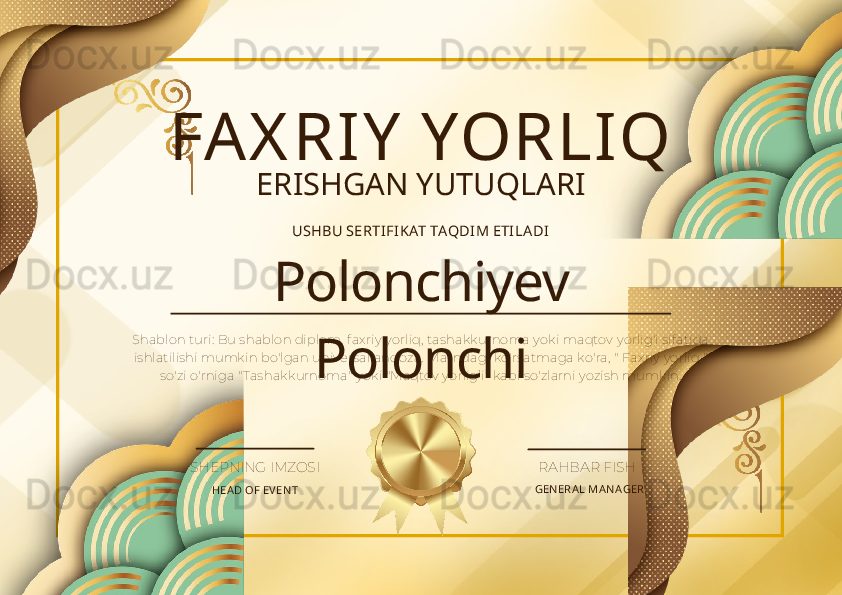FA X RIY  YORLIQ
ERISHGAN YUTUQLARI
USHBU SERTI FIKAT TAQDI M ETI LADI
Polonchiyev 
PolonchiShablon turi: Bu shablon diplom, faxriy yorliq, tashakkurnoma yoki maqtov yorlig'i sifatida 
ishlatilishi mumkin bo'lgan universal andoza. Matndagi ko'rsatmaga ko'ra, " Faxriy yorliq " 
so'zi o'rniga "Tashakkurnoma" yoki "Maqtov yorlig’i”  kabi so'zlarni yozish mumkin.
HEA D OF EV EN T GEN ERA L MA N AGERSHEPNING IMZOSI RAHBAR FISH 