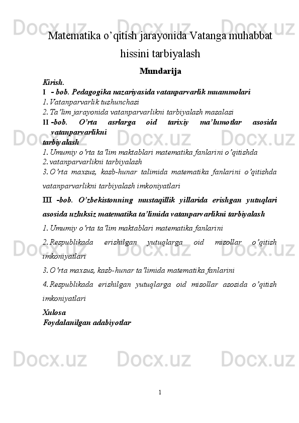 Matematika o’qitish jarayonida Vatanga muhabbat
hissini tarbiyalash
Mundarija
Kirish. 
I - bob. Pedagogika nazariyasida vatanparvarlik muammolari 
1. Vatanparvarlik tushunchasi  
2. Ta’lim jarayonida vatanparvarlikni tarbiyalash masalasi  
II -bob.   O’rta   asrlarga   oid   tarixiy   ma’lumotlar   asosida
vatanparvarlikni 
tarbiyalash 
1. Umumiy o’rta ta’lim maktablari matematika fanlarini o’qitishda 
2. vatanparvarlikni tarbiyalash  
3. O’rta   maxsus,   kasb-hunar   talimida   matematika   fanlarini   o’qitishda
vatanparvarlikni tarbiyalash imkoniyatlari  
III   -bob.   O’zbekistonning   mustaqillik   yillarida   erishgan   yutuqlari
asosida uzluksiz matematika ta’limida vatanparvarlikni tarbiyalash 
1. Umumiy o’rta ta’lim maktablari matematika fanlarini 
2. Respublikada   erishilgan   yutuqlarga   oid   misollar   o’qitish
imkoniyatlari  
3. O’rta maxsus, kasb-hunar ta’limida matematika fanlarini
4. Respublikada   erishilgan   yutuqlarga   oid   misollar   asosida   o’qitish
imkoniyatlari  
Xulosa 
Foydalanilgan adabiyotlar 
1  
  