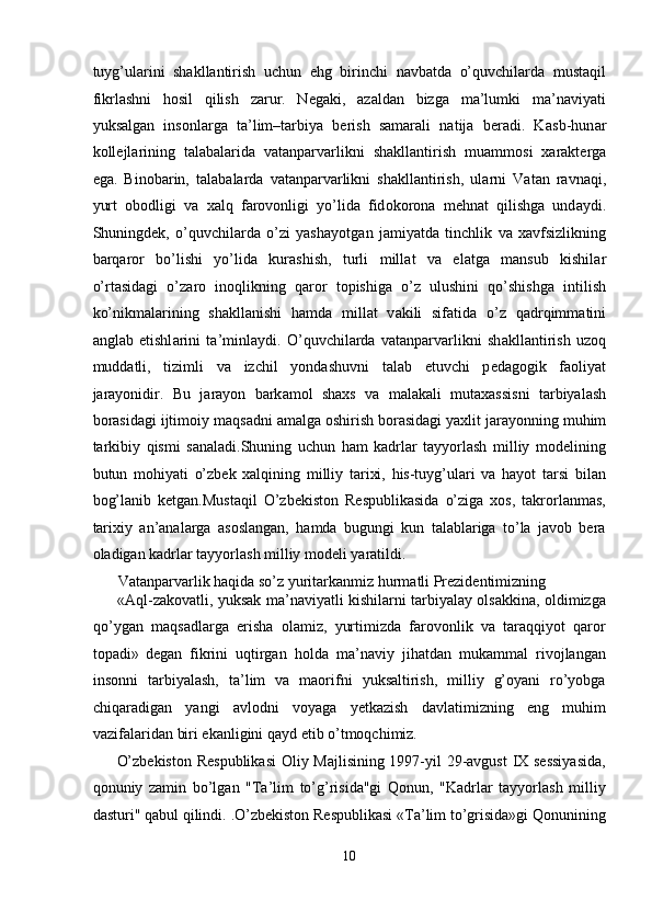 tuyg’ularini   shakllantirish   uchun   ehg   birinchi   navbatda   o’quvchilarda   mustaqil
fikrlashni   hosil   qilish   zarur.   Negaki,   azaldan   bizga   ma’lumki   ma’naviyati
yuksalgan   insonlarga   ta’lim–tarbiya   berish   samarali   natija   beradi.   K а sb-hun а r
k о ll е jl а rining   t а l а b а l а rid а   vatanparvarlikni   sh а kll а ntirish   mu а mm о si   ха r а kt е rg а
eg а .   Bin о b а rin,   t а l а b а l а rda   vatanparvarlikni   sh а kll а ntirish,   ul а rni   V а t а n   r а vn а qi,
yurt   о b о dligi   v а   ха lq   f а r о v о nligi   yo’lid а   fid о k о r о n а   m е hn а t   qilishg а   und а ydi.
Shuningd е k,   o’quvchilarda   o’zi   yash а yotg а n   j а miyatd а   tinchlik   v а   ха vfsizlikning
b а rq а r о r   bo’lishi   yo’lid а   kur а shish,   turli   mill а t   v а   el а tg а   m а nsub   kishil а r
o’rt а sid а gi   o’z а r о   in о qlikning   q а r о r   t о pishig а   o’z   ulushini   qo’shishg а   intilish
ko’nikm а l а rining   sh а kll а nishi   h а md а   mill а t   v а kili   sif а tid а   o’z   q а drqimm а tini
а ngl а b   е tishl а rini   t а ’minl а ydi.   O’quvchilarda   vatanparvarlikni   sh а kll а ntirish   uz о q
mudd а tli,   tizimli   v а   izchil   yond а shuvni   t а l а b   etuvchi   p е d а g о gik   f ао liyat
j а r а yonidir.   Bu   j а r а yon   b а rk а m о l   sh ах s   v а   m а l а k а li   mut аха ssisni   t а rbiyal а sh
b о r а sid а gi ijtim о iy m а qs а dni  а m а lg а   о shirish b о r а sid а gi ya х lit j а r а yonning muhim
t а rkibiy   qismi   s а n а l а di.Shuning   uchun   ham   kadrlar   tayyorlash   milliy   modelining
butun   mohiyati   o’zbek   xalqining   milliy   tarixi,   his-tuyg’ulari   va   hayot   tarsi   bilan
bog’lanib   ketgan.Mustaqil   O’zbekiston   Respublikasida   o’ziga   xos,   takrorlanmas,
tarixiy   an’analarga   asoslangan,   hamda   bugungi   kun   talablariga   to’la   javob   bera
oladigan kadrlar tayyorlash milliy modeli yaratildi. 
Vatanparvarlik haqida so’z yuritarkanmiz hurmatli Prezidentimizning 
«Aql-zakovatli, yuksak ma’naviyatli kishilarni tarbiyalay olsakkina, oldimizga
qo’ygan   maqsadlarga   erisha   olamiz,   yurtimizda   farovonlik   va   taraqqiyot   qaror
topadi»  
degan   fikrini   uqtirgan   holda   ma’naviy   jihatdan   mukammal   rivojlangan
insonni   tarbiyalash,   ta’lim   va   maorifni   yuksaltirish,   milliy   g’oyani   ro’yobga
chiqaradigan   yangi   avlodni   voyaga   yetkazish   davlatimizning   eng   muhim
vazifalaridan biri ekanligini qayd etib o’tmoqchimiz. 
O’zbekiston Respublikasi  Oliy Majlisining 1997-yil 29-avgust IX sessiyasida,
qonuniy   zamin   bo’lgan   "Ta’lim   to’g’risida"gi   Qonun,   "Kadrlar   tayyorlash   milliy
dasturi" qabul qilindi.   .O’zbekiston Respublikasi «Ta’lim to’grisida»gi Qonunining
10  
  