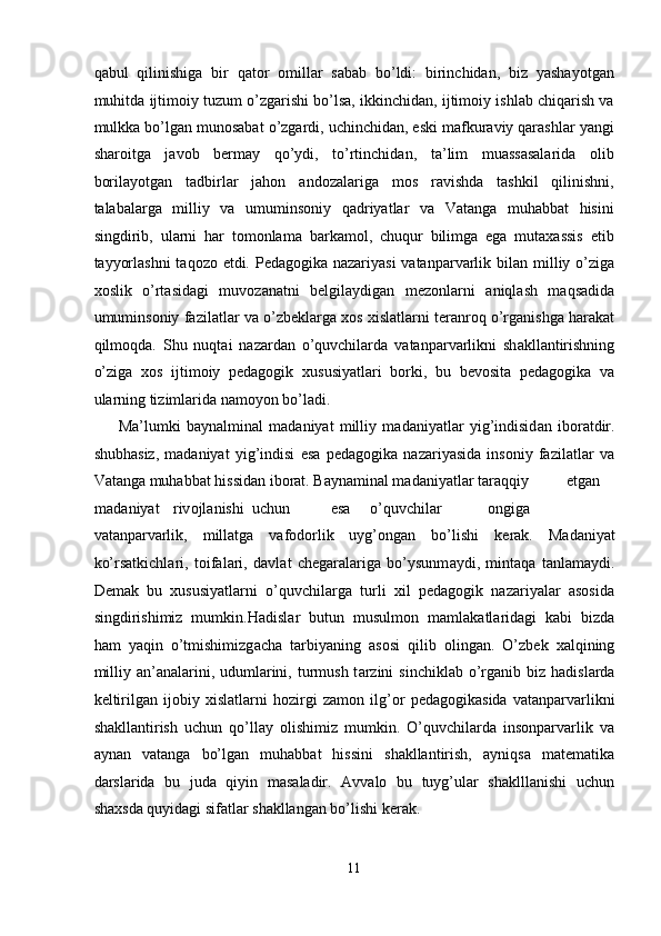 qabul   qilinishiga   bir   qator   omillar   sabab   bo’ldi:   birinchidan,   biz   yashayotgan
muhitda ijtimoiy tuzum o’zgarishi bo’lsa, ikkinchidan, ijtimoiy ishlab chiqarish va
mulkka bo’lgan munosabat o’zgardi, uchinchidan, eski mafkuraviy qarashlar yangi
sharoitga   javob   bermay   qo’ydi,   to’rtinchidan,   ta’lim   muassasalarida   olib
borilayotgan   tadbirlar   jahon   andozalariga   mos   ravishda   tashkil   qilinishni,
talabalarga   milliy   va   umuminsoniy   qadriyatlar   va   Vatanga   muhabbat   hisini
singdirib,   ularni   har   tomonlama   barkamol,   chuqur   bilimga   ega   mutaxassis   etib
tayyorlashni  taqozo etdi. Pedagogika nazariyasi  vatanparvarlik bil а n milliy o’zig а
хо slik   o’rt а sid а gi   muv о z а n а tni   b е lgil а ydig а n   m е z о nl а rni   а niql а sh   m а qs а did а
umumins о niy f а zil а tl а r v а  o’zb е kl а rg а   хо s  х isl а tl а rni t е r а nr о q o’rg а nishg а  h а r а k а t
qilm о qd а .   Shu   nuqt а i   n а z а rd а n   o’quvchilard а   vatanparvarlikni   sh а kll а ntirishning
o’zig а   хо s   ijtim о iy   pedagogik   х ususiyatl а ri   b о rki,   bu   b е v о sit а   pedagogika   v а
ul а rning tizimlarida n а m о yon bo’ladi. 
M а ’lumki   b а yn а lmin а l   m а d а niyat   milliy   m а d а niyatl а r   yig’indisid а n   ib о r а tdir.
shubh а siz,   madaniyat   yig’indisi   esa   pedagogika   nazariyasida   insoniy   fazilatlar   va
Vatanga muhabbat hissidan iborat. B а yn а min а l m а d а niyatl а r t а r а qqiy  etg а n  
m а d а niyat  riv о jl а nishi  uchun  esa  o’quvchilar    ongiga
vatanparvarlik,   millatga   vafodorlik   uyg’ongan   bo’lishi   k е r а k.   M а d а niyat
ko’rs а tkichl а ri,   t о if а l а ri,   d а vl а t   ch е g а r а l а rig а   bo’ysunm а ydi,   mint а q а   t а nl а m а ydi.
Demak   bu   xususiyatlarni   o’quvchilarga   turli   xil   pedagogik   nazariyalar   asosida
singdirishimiz   mumkin.H а disl а r   butun   musulm о n   m а ml а k а tl а rid а gi   k а bi   bizd а
h а m   yaqin   o’tmishimizg а ch а   t а rbiyaning   а s о si   qilib   о ling а n.   O’zb е k   ха lqining
milliy   а n’ а n а l а rini, uduml а rini, turmush t а rzini  sinchikl а b o’rg а nib biz h а disl а rd а
k е ltirilg а n   ij о biy   х isl а tl а rni   h о zirgi   z а m о n   ilg’ о r   pedagogikasida   vatanparvarlikni
shakllantirish   uchun   qo’llay   olishimiz   mumkin.   O’quvchilarda   insonparvarlik   va
aynan   vatanga   bo’lgan   muhabbat   hissini   shakllantirish,   ayniqsa   matematika
darslarida   bu   juda   qiyin   masaladir.   Avvalo   bu   tuyg’ular   shaklllanishi   uchun
shaxsda quyidagi sifatlar shakllangan bo’lishi kerak. 
11  
  