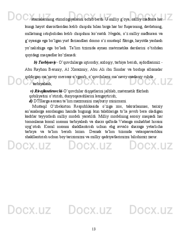 atamalarining etimologiyalarini ochib berdi. U milliy g’oya, milliy mafkura har
kungi hayot sharoitlaridan kelib chiqishi bilan birga har bir fuqaroning, davlatning,
millatning istiqbolidan kelib chiqishini  ko’rsatdi. Negaki, o’z milliy mafkurasi  va
g’oyasiga ega bo’lgan yurt farzandlari doimo o’z mustaqil fikriga, hayotda yashash
yo’nalishiga   ega   bo’ladi.   Ta’lim   tizimida   aynan   matematika   darslarini   o’tishdan
quyidagi maqsadlar ko’zlanadi: 
  b) Tarbiyaviy - O’quvchilarga iqtisodiy, axloqiy, tarbiya berish, ajdodlarimiz -
Abu   Rayhon   Beruniy,   Al   Xorazmiy,   Abu   Ali   ibn   Sinolar   va   boshqa   allomalar
qoldirgan ma’naviy merosni o’rganib, o’quvchilarni ma’naviy-madaniy ruhda 
tarbiyalash; 
  v) Rivojlantiruvchi -O’quvchilar diqqatlarini jalblab, matematik fikrlash 
qobiliyatini o’stirish, dunyoqarashlarini kengaytirish; 
d)  DTSlarga asosan ta’lim mazmunini majburiy minimumi. 
  Mustaqil   O’zbekiston   Respublikasida   o’ziga   xos,   takrorlanmas,   tarixiy
an’analarga   asoslangan   hamda   bugungi   kun   talablariga   to’la   javob   bera   oladigan
kadrlar   tayyorlash   milliy   modeli   yaratildi.   Milliy   modelning   asosiy   maqsadi   har
tomonlama   komil   insonni   tarbiyalash   va   shaxs   qalbida   Vatanga   muhabbat   hissini
uyg’otish.   Komil   insonni   shakllantirish   uchun   ehg   avvalo   shaxsga   yetarlicha
tarbiya   va   ta’lim   berish   lozim.   Demak   ta’lim   tizimida   vatanparvarlikni
shakllantirish uchun boy tariximizni va milliy qadriyatlarimizni bilishimiz zarur. 
13  
  