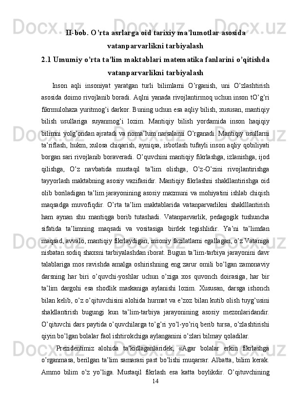 II-bob. O’rta asrlarga oid tarixiy ma’lumotlar asosida
vatanparvarlikni tarbiyalash
2.1 Umumiy o’rta ta’lim maktablari matematika fanlarini o’qitishda
vatanparvarlikni tarbiyalash
Inson   aqli   insoniyat   yaratgan   turli   bilimlarni   O’rganish,   uni   O’zlashtirish
asosida doimo rivojlanib boradi. Aqlni yanada rivojlantirmoq uchun inson tO’g’ri
fikrmulohaza yuritmog’i darkor. Buning uchun esa aqliy bilish, xususan, mantiqiy
bilish   usullariga   suyanmog’i   lozim.   Mantiqiy   bilish   yordamida   inson   haqiqiy
bilimni yolg’ondan ajratadi va noma’lum narsalarni O’rganadi. Mantiqiy usullarni
ta’riflash, hukm, xulosa chiqarish, ayniqsa, isbotlash tufayli inson aqliy qobiliyati
borgan sari rivojlanib boraveradi. O’quvchini mantiqiy fikrlashga, izlanishga, ijod
qilishga,   O’z   navbatida   mustaqil   ta’lim   olishga,   O’z-O’zini   rivojlantirishga
tayyorlash   maktabning asosiy   vazifasidir. Mantiqiy  fikrlashni  shakllantirishga  oid
olib boriladigan ta’lim jarayonining asosiy  mazmuni  va mohiyatini ishlab chiqish
maqsadga   muvofiqdir.   O’rta   ta’lim   maktablarida   vatanparvarlikni   shaklllantirish
ham   aynan   shu   mantiqga   borib   tutashadi.   Vatanparvarlik,   pedagogik   tushuncha
sifatida   ta’limning   maqsadi   va   vositasiga   birdek   tegishlidir.   Ya’ni   ta’limdan
maqsad, avvalo, mantiqiy fikrlaydigan, insoniy fazilatlarni egallagan, o’z Vataniga
nisbatan sodiq shaxsni tarbiyalashdan iborat. Bugun ta’lim-tarbiya jarayonini davr
talablariga   mos   ravishda   amalga   oshirishning   eng   zarur   omili   bo’lgan   zamonaviy
darsning   har   biri   o’quvchi-yoshlar   uchun   o’ziga   xos   quvonch   doirasiga,   har   bir
ta’lim   dargohi   esa   shodlik   maskaniga   aylanishi   lozim.   Xususan,   darsga   ishonch
bilan kelib, o’z o’qituvchisini alohida hurmat va e’zoz bilan kutib olish tuyg’usini
shakllantirish   bugungi   kun   ta’lim-tarbiya   jarayonining   asosiy   mezonlaridandir.
O’qituvchi dars paytida o’quvchilarga to’g’ri yo’l-yo’riq berib tursa, o’zlashtirishi
qiyin bo’lgan bolalar faol ishtirokchiga aylanganini o’zlari bilmay qoladilar. 
  Prezidentimiz   alohida   ta’kidlaganlaridek,   «Agar   bolalar   erkin   fikrlashga
o’rganmasa, berilgan ta’lim samarasi past bo’lishi muqarrar. Albatta, bilim kerak.
Ammo   bilim   o’z   yo’liga.   Mustaqil   fikrlash   esa   katta   boylikdir.   O’qituvchining
14
