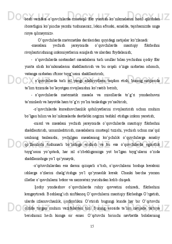 bosh   vazifasi   o’quvchilarda   mustaqil   fikr   yuritish   ko’nikmalarini   hosil   qilishdan
iboratligini ko’pincha yaxshi tushunamiz, lekin afsuski, amalda, tajribamizda unga
rioya qilmaymiz». 
  O’quvchilarda matematika darslaridan quyidagi natijalar ko’zlanadi:  
-masalani   yechish   jarayonida   o’quvchilarda   mantiqiy   fikrlashni
rivojlantirishning imkoniyatlarini aniqlash va ulardan foydalanish; 
- o’quvchilarda nostandart masalalarni turli usullar bilan yechishni ijodiy fikr
yurita   olish   ko’nikmalarini   shakllantirish   va   bu   orqali   o’ziga   nisbatan   ishonch,
vatanga nisbatan iftixor tuyg’usini shakllantirish; 
- o’quvchilarda   turli   xil   yangi   adabiyotlarni   taqdim   etish,   buning   natijasida
ta’lim tizimida bo’layotgan rivojlanishni ko’rsatib berish; 
- o’quvchilarda   matematik   masala   va   misollarda   to’g’ri   yondashuvni
ta’minlash va hayotda ham to’g’ri yo’lni tanlashga yo’naltirish; 
  -o’quvchilarda   kurashuvchanlik   qobiliyatlarini   rivojlantirish   uchun   muhim
bo’lgan bilim va ko’nikmalarda dastlabki negizni tashkil etishga imkon yaratish; 
  -misol   va   masalani   yechish   jarayonida   o’quvchilarda   mantiqiy   fikrlashni
shakllantirish, umumlashtirish, masalalarni mustaqil tuzishi, yechish uchun ma’qul
usulning   tanlanishi,   yechilgan   masalaning   ko’pchilik   o’quvchilarga   amaliy
qo’llanilishi   tushunarli   bo’lishiga   erishish   va   bu   esa   o’quvchilarda   egoistlik
tuyg’usini   yo’qotadi,   har   xil   o’zbekligimizga   yot   bo’lgan   tuyg’ularni   o’zida
shakllanishiga yo’l qo’ymaydi; 
  -o’qituvchilardan   esa   darsni   qiziqarli   o’tish,   o’quvchilarni   boshqa   keraksiz
ishlarga   o’zlarini   chalg’itishga   yo’l   qo’ymaslik   kerak.   Chunki   barcha   yomon
illatlar o’quvchilarni bekor va nazoratsiz yurishidan kelib chiqadi. 
  Ijodiy   yondashuv   o’quvchilarda   ruhiy   quvvatini   oshiradi,   fikrlashini
kengaytiradi. Boshlang’ich sinfdanoq O’quvchilarni mantiqiy fikrlashga O’rgatish,
ularda   izlanuvchanlik,   ijodkorlikni   O’stirish   bugungi   kunda   har   bir   O’qituvchi
oldida   turgan   muhim   vazifalardan   biri.   Buning   asosida   ta’lim   natijada   tarbiya
berishimiz   hech   kimga   sir   emas.   O’qituvchi   birinchi   navbatda   bolalarning
15  
  