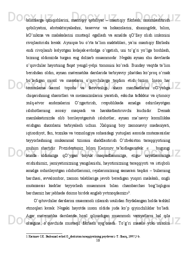 bilimlarga   qiziqishlarini,   mantiqiy   qobiliyat   –   mantiqiy   fikrlash,   umumlashtirish
qobiliyatini,   abstraktsiyalashni,   tasavvur   va   hokazolarini,   shuningdek,   bilim,
kO’nikma   va   malakalarini   mustaqil   egallash   va   amalda   qO’llay   olish   imkonini
rivojlantirishi   kerak.   Ayniqsa   bu   o’rta   ta’lim   maktablari,   ya’ni   mantiqiy   fikrlashi
endi   rivojlanib   kelyotgan   kelajak-avlodga   o’rgatish,   uni   to’g’ri   yo’lga   boshlash,
bizning   oldimizda   turgan   eng   dolzarb   muammodir.   Negaki   aynan   shu   davrlarda
o’quvchilar   hayotning   faqat   yengil-yelpi   tomonini   ko’radi.   Bunday   vaqtda   ta’lim
berishdan   oldin,   aynan   matematika   darslarida   tarbiyaviy   jihatdan   ko’proq   o’rnak
bo’ladigan   misol   va   masalarni   o’quvchilarga   taqdim   etish   lozim.   Inson   har
tomonlama   kamol   topishi   va   farovonligi,   shaxs   manfaatlarini   rO’yobga
chiqarishning  sharoitlari   va  mexanizmlarini   yaratish,   eskicha   tafakkur  va  ijtimoiy
xulq-atvor   andozalarini   O’zgartirish,   respublikada   amalga   oshirilayotgan
islohotlarning   asosiy   maqsadi   va   harakatlantiruvchi   kuchidir.   Demak
mamlakatimizda   olib   borilayotgantub   islohotlar,   aynan   ma’naviy   komillikka
erishgan   shaxslarni   tarbiyalash   uchun.   Xalqning   boy   zamonaviy   madaniyati,
iqtisodiyot, fan, texnika va texnologiya sohasidagi yutuqlari asosida mutaxassislar
tayyorlashning   mukammal   tizimini   shakllantirish   O’zbekiston   taraqqiyotining
muhim   shartidir.   Prezidentimiz   Islom   Karimov   ta’kidlaganidek:   «…   bugungi
kunda   oldimizga   qO’ygan   buyuk   maqsadlarimizga,   ezgu-   niyatlarimizga
erishishimiz,   jamiyatimizning   yangilanishi,   hayotimizning   taraqqiyoti   va   istiqboli
amalga  oshirilayotgan  islohotlarimiz,  rejalarimizning samarasi   taqdiri   – bularning
barchasi,   avvalombor,   zamon   talablariga   javob   beradigan   yuqori   malakali,   ongli
mutaxassis   kadrlar   tayyorlash   muammosi   bilan   chambarchas   bog’liqligini
barchamiz har jabhada doimo birdek anglab yetmoqdamiz» 1
. 
 O’qituvchilar darslarini muammoli izlanish usulidan foydalangan holda tashkil
etmoqlari   kerak.   Negaki   hayotda   inson   oldida   juda   ko’p   qiyinchiliklar   bo’ladi.
Agar   matematika   darslarida   hosil   qilinadigan   muammoli   vaziyatlarni   hal   qila
olsagina,   o’quvchida   mustaqil   fikrlash   uyg’onadi.   To’g’ri   masala   yoki   misolni
1  Karimov I.K. Barkamol avlod O‗zbekiston taraqqiyotining poydevori.-T.:Sharq, 1997,5-b. 
16  
  