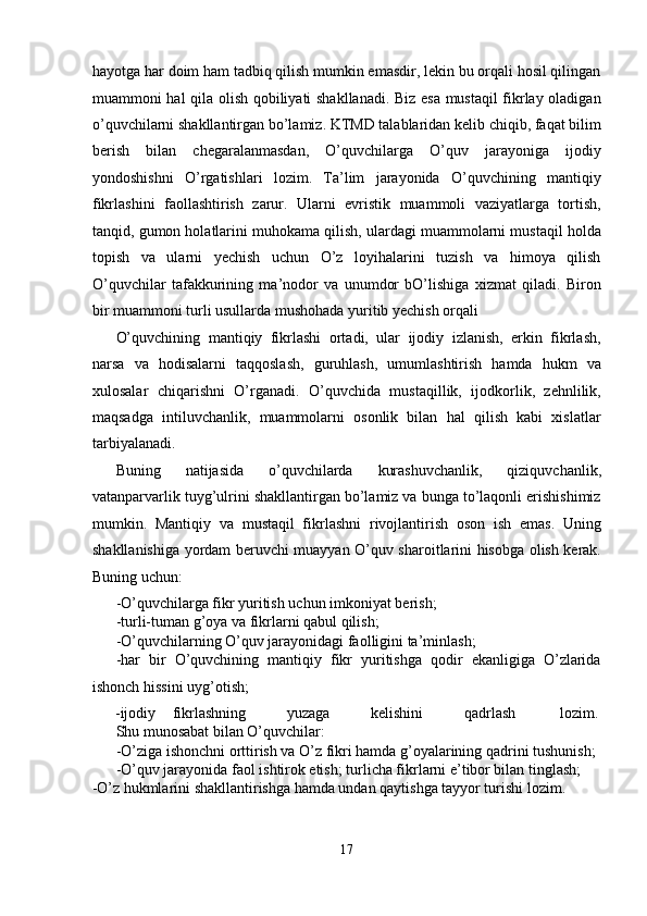 hayotga har doim ham tadbiq qilish mumkin emasdir, lekin bu orqali hosil qilingan
muammoni hal qila olish qobiliyati shakllanadi. Biz esa mustaqil fikrlay oladigan
o’quvchilarni shakllantirgan bo’lamiz. KTMD talablaridan kelib chiqib, faqat bilim
berish   bilan   chegaralanmasdan,   O’quvchilarga   O’quv   jarayoniga   ijodiy
yondoshishni   O’rgatishlari   lozim.   Ta’lim   jarayonida   O’quvchining   mantiqiy
fikrlashini   faollashtirish   zarur.   Ularni   evristik   muammoli   vaziyatlarga   tortish,
tanqid, gumon holatlarini muhokama qilish, ulardagi muammolarni mustaqil holda
topish   va   ularni   yechish   uchun   O’z   loyihalarini   tuzish   va   himoya   qilish
O’quvchilar   tafakkurining   ma’nodor   va   unumdor   bO’lishiga   xizmat   qiladi.   Biron
bir muammoni turli usullarda mushohada yuritib yechish orqali 
O’quvchining   mantiqiy   fikrlashi   ortadi,   ular   ijodiy   izlanish,   erkin   fikrlash,
narsa   va   hodisalarni   taqqoslash,   guruhlash,   umumlashtirish   hamda   hukm   va
xulosalar   chiqarishni   O’rganadi.   O’quvchida   mustaqillik,   ijodkorlik,   zehnlilik,
maqsadga   intiluvchanlik,   muammolarni   osonlik   bilan   hal   qilish   kabi   xislatlar
tarbiyalanadi. 
Buning   natijasida   o’quvchilarda   kurashuvchanlik,   qiziquvchanlik,
vatanparvarlik tuyg’ulrini shakllantirgan bo’lamiz va bunga to’laqonli erishishimiz
mumkin.   Mantiqiy   va   mustaqil   fikrlashni   rivojlantirish   oson   ish   emas.   Uning
shakllanishiga yordam beruvchi muayyan O’quv sharoitlarini hisobga olish kerak.
Buning uchun: 
-O’quvchilarga fikr yuritish uchun imkoniyat berish; 
-turli-tuman g’oya va fikrlarni qabul qilish; 
-O’quvchilarning O’quv jarayonidagi faolligini ta’minlash; 
-har   bir   O’quvchining   mantiqiy   fikr   yuritishga   qodir   ekanligiga   O’zlarida
ishonch hissini uyg’otish; 
-ijodiy  fikrlashning  yuzaga  kelishini  qadrlash  lozim. 
Shu munosabat bilan O’quvchilar: 
-O’ziga ishonchni orttirish va O’z fikri hamda g’oyalarining qadrini tushunish; 
-O’quv jarayonida faol ishtirok etish; turlicha fikrlarni e’tibor bilan tinglash; 
-O’z hukmlarini shakllantirishga hamda undan qaytishga tayyor turishi lozim. 
17  
  