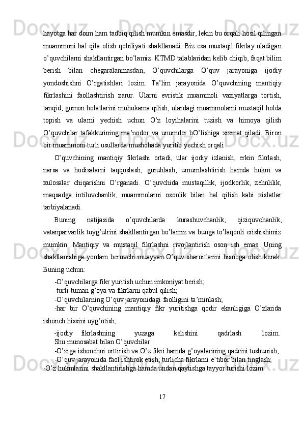 hayotga har doim ham tadbiq qilish mumkin emasdir, lekin bu orqali hosil qilingan
muammoni hal qila olish qobiliyati shakllanadi. Biz esa mustaqil fikrlay oladigan
o’quvchilarni shakllantirgan bo’lamiz. KTMD talablaridan kelib chiqib, faqat bilim
berish   bilan   chegaralanmasdan,   O’quvchilarga   O’quv   jarayoniga   ijodiy
yondoshishni   O’rgatishlari   lozim.   Ta’lim   jarayonida   O’quvchining   mantiqiy
fikrlashini   faollashtirish   zarur.   Ularni   evristik   muammoli   vaziyatlarga   tortish,
tanqid, gumon holatlarini muhokama qilish, ulardagi muammolarni mustaqil holda
topish   va   ularni   yechish   uchun   O’z   loyihalarini   tuzish   va   himoya   qilish
O’quvchilar   tafakkurining   ma’nodor   va   unumdor   bO’lishiga   xizmat   qiladi.   Biron
bir muammoni turli usullarda mushohada yuritib yechish orqali 
O’quvchining   mantiqiy   fikrlashi   ortadi,   ular   ijodiy   izlanish,   erkin   fikrlash,
narsa   va   hodisalarni   taqqoslash,   guruhlash,   umumlashtirish   hamda   hukm   va
xulosalar   chiqarishni   O’rganadi.   O’quvchida   mustaqillik,   ijodkorlik,   zehnlilik,
maqsadga   intiluvchanlik,   muammolarni   osonlik   bilan   hal   qilish   kabi   xislatlar
tarbiyalanadi. 
Buning   natijasida   o’quvchilarda   kurashuvchanlik,   qiziquvchanlik,
vatanparvarlik tuyg’ulrini shakllantirgan bo’lamiz va bunga to’laqonli erishishimiz
mumkin.   Mantiqiy   va   mustaqil   fikrlashni   rivojlantirish   oson   ish   emas.   Uning
shakllanishiga yordam beruvchi muayyan O’quv sharoitlarini hisobga olish kerak.
Buning uchun: 
-O’quvchilarga fikr yuritish uchun imkoniyat berish; 
-turli-tuman g’oya va fikrlarni qabul qilish; 
-O’quvchilarning O’quv jarayonidagi faolligini ta’minlash; 
-har   bir   O’quvchining   mantiqiy   fikr   yuritishga   qodir   ekanligiga   O’zlarida
ishonch hissini uyg’otish; 
-ijodiy  fikrlashning  yuzaga  kelishini  qadrlash  lozim. 
Shu munosabat bilan O’quvchilar: 
-O’ziga ishonchni orttirish va O’z fikri hamda g’oyalarining qadrini tushunish; 
-O’quv jarayonida faol ishtirok etish; turlicha fikrlarni e’tibor bilan tinglash; 
-O’z hukmlarini shakllantirishga hamda undan qaytishga tayyor turishi lozim. 
17