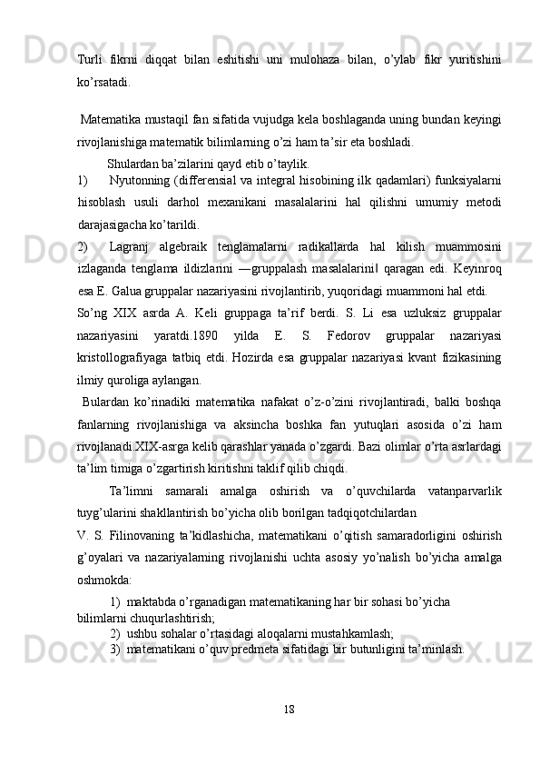 Turli   fikrni   diqqat   bilan   eshitishi   uni   mulohaza   bilan,   o’ylab   fikr   yuritishini
ko’rsatadi. 
   
 Matematika mustaqil fan sifatida vujudga kela boshlaganda uning bundan keyingi
rivojlanishiga matematik bilimlarning o’zi ham ta’sir eta boshladi. 
  Shulardan ba’zilarini qayd etib o’taylik. 
1) Nyutonning (differensial  va integral hisobining ilk qadamlari) funksiyalarni
hisoblash   usuli   darhol   mexanikani   masalalarini   hal   qilishni   umumiy   metodi
darajasigacha ko’tarildi. 
2) Lagranj   algebraik   tenglamalarni   radikallarda   hal   kilish   muammosini
izlaganda   tenglama   ildizlarini   ―gruppalash   masalalarini   qaragan   edi.   Keyinroq‖
esa E. Galua gruppalar nazariyasini rivojlantirib, yuqoridagi muammoni hal etdi. 
So’ng   XIX   asrda   A.   Keli   gruppaga   ta’rif   berdi.   S.   Li   esa   uzluksiz   gruppalar
nazariyasini   yaratdi.1890   yilda   Е .   S.   Fedorov   gruppalar   nazariyasi
kristollografiyaga   tatbiq   etdi.   Hozirda   esa   gruppalar   nazariyasi   kvant   fizikasining
ilmiy quroliga aylangan. 
  Bulardan   ko’rinadiki   matematika   nafakat   o’z-o’zini   rivojlantiradi,   balki   boshqa
fanlarning   rivojlanishiga   va   aksincha   boshka   fan   yutuqlari   asosida   o’zi   ham
rivojlanadi.XIX-asrga kelib qarashlar yanada o’zgardi. Bazi olimlar o’rta asrlardagi
ta’lim timiga o’zgartirish kiritishni taklif qilib chiqdi. 
Ta’limni   samarali   amalga   oshirish   va   o’quvchilarda   vatanparvarlik
tuyg’ularini shakllantirish bo’yicha olib borilgan tadqiqotchilardan 
V.   S.   Filinovaning   ta’kidlashicha,   matematikani   o’qitish   samaradorligini   oshirish
g’oyalari   va   nazariyalarning   rivojlanishi   uchta   asosiy   yo’nalish   bo’yicha   amalga
oshmokda: 
1) maktabda o’rganadigan matematikaning har bir sohasi bo’yicha 
bilimlarni chuqurlashtirish; 
2) ushbu sohalar o’rtasidagi aloqalarni mustahkamlash; 
3) matematikani o’quv predmeta sifatidagi bir butunligini ta’minlash.   
18  
  