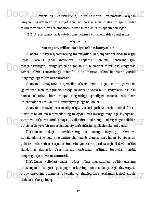 A.   Baydakning   ko’rsatishicha,   o’rta   asrlarda   matematika   o’qitish
jarayonining o’ziga xos xususiyati  shundan iboratki, avval o’zlashtirilgan bilimlar
ta’lim metodlari o’rtasida aloqalorni o’rnatish natijasida rivojlanib borishgan. 
2.2 O’rta maxsus, kasb-hunar talimida matematika fanlarini
o’qitishda
vatanparvarlikni tarbiyalash imkoniyatlari
Akademik litsey o’quvchilarning imkoniyatlari va qiziqishlarini hisobga olgan
holda   ularning   jadal   intellektual   rivojlanishi   chuqur,   sohalashtirilgan,
tabaqalashtirilgan,   kasbga   yo’naltirilgan   ta’lim   olishlarini   ta’minlash   maqsadida
davlat   ta’lim   standartlariga   muvofiq   o’rta   maxsus   ta’lim   beruvchi,   yuridik
maqomga ega ta’lim muassasasidir. 
Akademik   litseylarda   o’quvchilar   o’zlari   tanlab   olgan   ta’lim   yo’nalishi
(gumanitar, tehnika, agrar va boshqa sohalar) bo’yicha bilim  saviyalarini  oshirish
hamda   o’zlarida   fanni   chuqur   o’rganishga   qaratilgan   maxsus   kasb-hunar
ko’nikmalarini shakllantirish imkoniyatiga ega bo’ladilar. 
Akademik   litseylar   asosan   oliy   o’quv   yurtlari   qoshida   tashkil   etiladi.   Kasb-
hunar kollejlari  esa o’quvchilarning muayyan kasb-hunarga moyilligi, layoqatlari,
bilim   va   ko’nikmalarini   chuqur   rivojlantirish,   ularning   tanlangan   yo’nalishlar
bo’yicha bir yoki bir necha zamonaviy kasb sirlarini egallash imkonini beradi. 
Kasb-hunar   kolleji   o’quvchilarning   kasb-hunarga   moyilligi,   bilim   va
ko’nikmalarini   chuqur   rivojlantiruvchi,   tanlab   olingan   kasb-hunar   bo’yicha   bir
yoki bir necha ixtisosni egallash imkonini yaratish maqsadida tegishli davlat ta’lim
standartlari   doirasida   o’rta   maxsus,   kasb-hunar   ta’limini   beruvchi,   yuridik
maqomga ega ta’lim muassasasidir. 
Kasb-hunar   kollejlari   yangi   tipdagi   ta’lim   muassasalari   bo’lib,   ularning
jihozlanganlik   darajasi,   pedagogik   tarkibning   puhta   tanlanganligi,   shuningdek,
o’quv jarayonining zamonaviy tehnika va tehnologiyalar yordamida tashkil etilishi
alohida e’tiborga loyiq. 
19