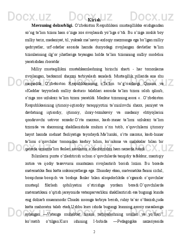 Kirish
Mavzuning   dolzarbligi.   O’zbekiston   Respublikasi   mustaqillikka   erishgandan
so’ng ta’lim tizimi ham o’ziga xos rivojlanish yo’liga o’tdi. Bu o’ziga xoslik boy
milliy tarix, madaniyat, til, yuksak ma’naviy-axloqiy mazmunga ega bo’lgan milliy
qadriyatlar,   urf-odatlar   asosida   hamda   dunyodagi   rivojlangan   davlatlar   ta’lim
tizimlarining   ilg’or   jihatlariga   tayangan   holda   ta’lim   tizimining   milliy   modelini
yaratishdan iboratdir.  
Milliy   mustaqillikni   mustahkamlashning   birinchi   sharti   -   har   tomonlama
rivojlangan,   barkamol   shaxsni   tarbiyalash   sanaladi.   Mustaqillik   yillarida   ana   shu
maqsadda   O’zbekiston   Respublikasining   «Ta’lim   to’g’risida»gi   Qonuni   va
«Kadrlar   tayyorlash   milliy   dasturi»   talablari   asosida   ta’lim   tizimi   isloh   qilinib,
o’ziga xos uzluksiz ta’lim tizimi yaratildi. Mazkur tizimning asosi «...O’zbekiston
Respublikasining   ijtimoiy-iqtisodiy   taraqqiyotini   ta’minlovchi   shaxs,   jamiyat   va
davlatning   iqtisodiy,   ijtimoiy,   ilmiy-texnikaviy   va   madaniy   ehtiyojlarini
qondiruvchi   ustivor   soxadir.O’rta   maxsus,   kasb-xunar   ta’limi   uzluksiz   ta’lim
tizimida   va   shaxsning   shakllanishida   muhim   o’rin   tutib,   o’quvchilarni   ijtimoiy
hayot   hamda   mehnat   faoliyatiga   tayorlaydi.Ma’lumki,   o’rta   maxsus,   kasb-hunar
ta’limi   o’quvchilar   tomonidan   kasbiy   bilim,   ko’nikma   va   malakalar   bilan   bir
qatorda umumta’lim fanlari asoslarini o’zlashtirishni ham nazarda tutadi. 
Bilimlarni puxta o’zlashtirish uchun o’quvchilarda tanqidiy tafakkur, mantiqiy
xotira   va   ijodiy   tasavvurni   muntazam   rivojlantirib   borish   lozim.   Bu   borada
matematika fani katta imkoniyatlarga ega. Shunday ekan, matematika fanini izchil,
bosqichma-bosqich   va   boshqa   fanlar   bilan   aloqadorlikda   o’rganish   o’quvchilar
mustaqil   fikrlash   qobiliyatini   o’stirishga   yordam   beradi.O’quvchilarda
matematikani o’qitish jarayonida vatanparvarlikni shakllantirish esa bugungi kunda
eng dolzarb muammodir.Chunki insonga tarbiya berish, ruhiy ta’sir o’tkazish,juda
katta mahoratni  talab etadi.Ushbu  kurs  ishida bugungi  kunning asosiy  masalasiga
aylangan   ―Vatanga   muhabbat   hissini   tarbiyalashning   usullari   va   yo’llari’’
ko’rsatib   o’tilgan.Kurs   ishining   I-bobida   ―Pedagogika   nazariyasida
2  
  