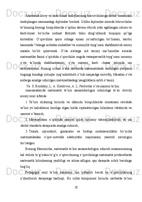 Akademik litsey va kasb-hunar kollejlarining bitiruvchilariga davlat tomonidan
tasdiqlangan namunadagi diplomlar beriladi. Ushbu diplomlar asosida bitiruvchilar
ta’limning keyingi bosqichlarida o’qishni davom ettirish yoki egallangan ixtisos va
kasb-hunar   bo’yicha   mehnat   faoliyati   bilan   shug’ullanish   huquqini   qo’lga
kiritadilar.   O’quvchilar   qaysi   sohaga   aynan   yo’naltirilgan   bo’lmasin,   baribir
hammada Vatanga nisbatan muhabbat va insoniylik tuyg’usini shakllantirish asosiy
masala   bo’lib   qolaveradi.   O’rta   asrlarga   oid   tarixiy   ma’lumotlar   asosida
matematika fanini o’qitishda o’quvchilar ongida vatanparvarlik tuyg’usini umumiy
o’rta   ta’limda   shakllantiramiz,   o’rta   maxsus,   kasb   –hunar   talimida   uni
tarbiyalaymiz.   Buning   uchun   o’sha   davrlarda   matematikada   erishilgan   yutqlarni
bugungi kundagi yutuqlar uyg’unlashtirib o’tish maqsadga muvofiq. Masalan o’rta
asrlarga amalga oshirilgan matematikadagi yangiliklarni aytib o’tamiz. 
 Ya. S. Brodskiy, L. A. Katolrves, A. L. Pavlovlar o’rta maxsus ta’lim 
muassasalarida   matematik   ta’lim   samaradorligini   oshirishga   ta’sir   etuvchi
asosiy omil sifatida: 
1. Ta’lim   olishning   birinchi   va   ikkinchi   bosqichlarida   muntazam   ravishda
ta’lim   yo’nalishlarini   hisobga  olgan holda  rejalashtirilgan bilimlarni  tekshirish  va
nazorat o’tkazish; 
2. Matematikani   o’qitishda   nazorat   qilish   tiziminy   takomillashtirish   va   uni
davlat standarta darajasida amalga oshirish; 
3. Texnik,   iqtisodiyot,   gumanitar   va   boshqa   mutaxassisliklar   bo’yicha
matematikadan   o’quv-metodik   adabiyotlar   majmuasini   yaratish   zarurligini
ko’rsatgan. 
Bizning fikrimizcha, matematik ta’lim samaradorligini oshirish muammosining
hal etilishi to’g’ridan-to’g’ri o’qituvchining o’quvchilarga matematik predmetlarda
matematik   bilimlarning   yaxlitligi   va   xilma-xilligini   qay   darajada   ochib   berishiga
bog’liq. 
Pedagogik   omil   ta’lim   mazmuni,   uni   yetkazib   berish   va   o’quvchilarning
o’zlashtirish   darajasiga   taalluqli.   Bu   uchta   komponent   birinchi   navbatda   ta’lim
20  
  