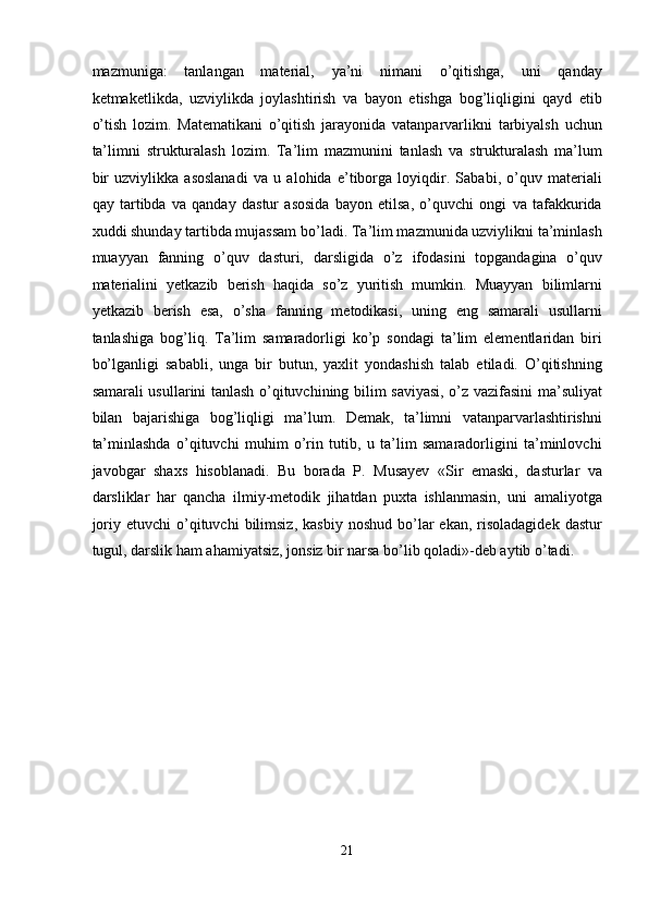 mazmuniga:   tanlangan   material,   ya’ni   nimani   o’qitishga,   uni   qanday
ketmaketlikda,   uzviylikda   joylashtirish   va   bayon   etishga   bog’liqligini   qayd   etib
o’tish   lozim.   Matematikani   o’qitish   jarayonida   vatanparvarlikni   tarbiyalsh   uchun
ta’limni   strukturalash   lozim.   Ta’lim   mazmunini   tanlash   va   strukturalash   ma’lum
bir   uzviylikka   asoslanadi   va   u   alohida   e’tiborga   loyiqdir.   Sababi,   o’quv   materiali
qay   tartibda   va   qanday   dastur   asosida   bayon   etilsa,   o’quvchi   ongi   va   tafakkurida
xuddi shunday tartibda mujassam bo’ladi. Ta’lim mazmunida uzviylikni ta’minlash
muayyan   fanning   o’quv   dasturi,   darsligida   o’z   ifodasini   topgandagina   o’quv
materialini   yetkazib   berish   haqida   so’z   yuritish   mumkin.   Muayyan   bilimlarni
yetkazib   berish   esa,   o’sha   fanning   metodikasi,   uning   eng   samarali   usullarni
tanlashiga   bog’liq.   Ta’lim   samaradorligi   ko’p   sondagi   ta’lim   elementlaridan   biri
bo’lganligi   sababli,   unga   bir   butun,   yaxlit   yondashish   talab   etiladi.   O’qitishning
samarali usullarini tanlash o’qituvchining bilim saviyasi, o’z vazifasini ma’suliyat
bilan   bajarishiga   bog’liqligi   ma’lum.   Demak,   ta’limni   vatanparvarlashtirishni
ta’minlashda   o’qituvchi   muhim   o’rin   tutib,   u   ta’lim   samaradorligini   ta’minlovchi
javobgar   shaxs   hisoblanadi.   Bu   borada   P.   Musayev   «Sir   emaski,   dasturlar   va
darsliklar   har   qancha   ilmiy-metodik   jihatdan   puxta   ishlanmasin,   uni   amaliyotga
joriy  etuvchi  o’qituvchi   bilimsiz,  kasbiy   noshud  bo’lar  ekan,   risoladagidek  dastur
tugul, darslik ham ahamiyatsiz, jonsiz bir narsa bo’lib qoladi»-deb aytib o’tadi.  
 
 
 
 
 
 
 
 
 
 
 
 
 
 
21  
  