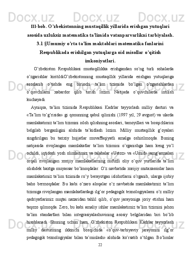  
III -bob. O’zbekistonning mustaqillik yillarida erishgan yutuqlari
asosida uzluksiz matematika ta’limida vatanparvarlikni tarbiyalash.
3.1 §Umumiy o’rta ta’lim maktablari matematika fanlarini
Respublikada erishilgan yutuqlarga oid misollar o’qitish
imkoniyatlari.
  O’zbekiston   Respublikasi   mustaqillikka   erishgandan   so’ng   turli   sohalarda
o’zgarishlar   kiritildiO’zbekistonning   mustaqillik   yillarida   erishgan   yutuqlariga
asoslanib   o’tishda   eng   birinchi   ta’lim   tizimida   bo’lgan   o’zgarishlardan
o’quvchilarni   xabardor   qilib   turish   lozim.   Natijada   o’quvchilarda   intilish
kuchayadi. 
Ayniqsa,   ta’lim   tizimida   Respublikasi   Kadrlar   tayyorlash   milliy   dasturi   va
«Ta’lim   to’g’risida»   gi   qonunning   qabul   qilinishi   (1997  yil,  29   avgust)   va  ularda
mamlakatimiz ta’lim tizimini isloh qilishning asoslari, tamoyillari va bosqichlarini
belgilab   berganligini   alohida   ta’kidlash   lozim.   Milliy   mustaqillik   g’oyalari
singdirilgan   bu   tarixiy   hujjatlar   muvaffaqiyatli   amalga   oshirilmoqda.   Buning
natijasida   rivojlangan   mamlakatlar   ta’lim   tizimini   o’rganishga   ham   keng   yo’l
ochildi, iqtidorli yosh olimlarimiz va talabalar «Ustoz» va «Umid» jamg’armalari
orqali   rivojlangan   xorijiy   mamlakatlarning   nufuzli   oliy   o’quv   yurtlarida   ta’lim
olishdek baxtga muyassar  bo’lmoqdalar. O’z navbatida xorijiy mutaxassislar  ham
mamlakatimiz   ta’lim   tizimida   ro’y   berayotgan   islohotlarni   o’rganib,   ularga   ijobiy
baho   bermoqdalar.   Bu   kabi   o’zaro   aloqalar   o’z   navbatida   mamlakatimiz   ta’lim
tizimiga rivojlangan mamlakatlardagi ilg’or pedagogik texnologiyalarni o’z milliy
qadriyatlarimiz   nuqtai   nazaridan   tahlil   qilib,   o’quv   jarayoniga   joriy   etishni   ham
taqozo qilmoqda. Zero, bu kabi  amaliy ishlar  mamlakatimiz  ta’lim  tizimini  jahon
ta’lim   standartlari   bilan   integrasiyalashuvining   asosiy   belgilaridan   biri   bo’lib
hisoblanadi.   Shuning   uchun   ham,   O’zbekiston   Respublikasi   Kadrlar   tayyorlash
milliy   dasturining   ikkinchi   bosqichida   «o’quv-tarbiyaviy   jarayonini   ilg’or
pedagogik   texnologiyalar   bilan   ta’minlash»   alohida   ko’rsatib   o’tilgan.   Bo’limlar
22  
  