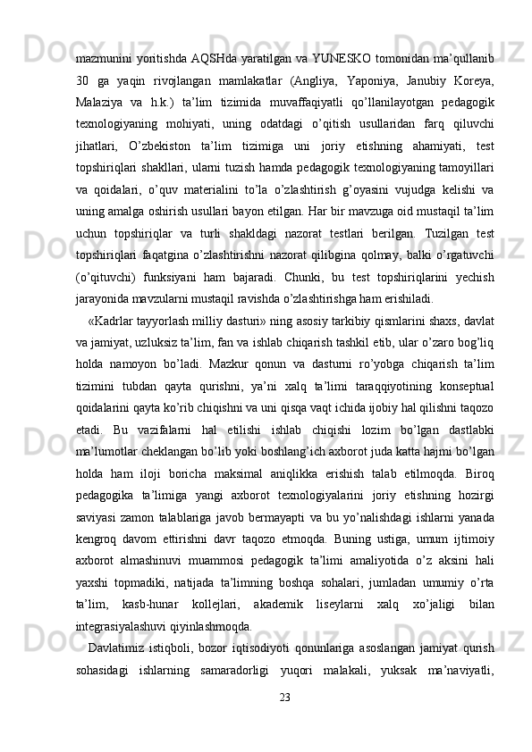 mazmunini  yoritishda  AQSHda yaratilgan va YUNESKO tomonidan ma’qullanib
30   ga   yaqin   rivojlangan   mamlakatlar   (Angliya,   Yaponiya,   Janubiy   Koreya,
Malaziya   va   h.k.)   ta’lim   tizimida   muvaffaqiyatli   qo’llanilayotgan   pedagogik
texnologiyaning   mohiyati,   uning   odatdagi   o’qitish   usullaridan   farq   qiluvchi
jihatlari,   O’zbekiston   ta’lim   tizimiga   uni   joriy   etishning   ahamiyati,   test
topshiriqlari  shakllari, ularni tuzish hamda pedagogik texnologiyaning tamoyillari
va   qoidalari,   o’quv   materialini   to’la   o’zlashtirish   g’oyasini   vujudga   kelishi   va
uning amalga oshirish usullari bayon etilgan. Har bir mavzuga oid mustaqil ta’lim
uchun   topshiriqlar   va   turli   shakldagi   nazorat   testlari   berilgan.   Tuzilgan   test
topshiriqlari   faqatgina   o’zlashtirishni   nazorat   qilibgina   qolmay,   balki   o’rgatuvchi
(o’qituvchi)   funksiyani   ham   bajaradi.   Chunki,   bu   test   topshiriqlarini   yechish
jarayonida mavzularni mustaqil ravishda o’zlashtirishga ham erishiladi. 
«Kadrlar tayyorlash milliy dasturi» ning asosiy tarkibiy qismlarini shaxs, davlat
va jamiyat, uzluksiz ta’lim, fan va ishlab chiqarish tashkil etib, ular o’zaro bog’liq
holda   namoyon   bo’ladi.   Mazkur   qonun   va   dasturni   ro’yobga   chiqarish   ta’lim
tizimini   tubdan   qayta   qurishni,   ya’ni   xalq   ta’limi   taraqqiyotining   konseptual
qoidalarini qayta ko’rib chiqishni va uni qisqa vaqt ichida ijobiy hal qilishni taqozo
etadi.   Bu   vazifalarni   hal   etilishi   ishlab   chiqishi   lozim   bo’lgan   dastlabki
ma’lumotlar cheklangan bo’lib yoki boshlang’ich axborot juda katta hajmi bo’lgan
holda   ham   iloji   boricha   maksimal   aniqlikka   erishish   talab   etilmoqda.   Biroq
pedagogika   ta’limiga   yangi   axborot   texnologiyalarini   joriy   etishning   hozirgi
saviyasi   zamon   talablariga   javob   bermayapti   va   bu   yo’nalishdagi   ishlarni   yanada
kengroq   davom   ettirishni   davr   taqozo   etmoqda.   Buning   ustiga,   umum   ijtimoiy
axborot   almashinuvi   muammosi   pedagogik   ta’limi   amaliyotida   o’z   aksini   hali
yaxshi   topmadiki,   natijada   ta’limning   boshqa   sohalari,   jumladan   umumiy   o’rta
ta’lim,   kasb-hunar   kollejlari,   akademik   liseylarni   xalq   xo’jaligi   bilan
integrasiyalashuvi qiyinlashmoqda. 
Davlatimiz   istiqboli,   bozor   iqtisodiyoti   qonunlariga   asoslangan   jamiyat   qurish
sohasidagi   ishlarning   samaradorligi   yuqori   malakali,   yuksak   ma’naviyatli,
23  
  