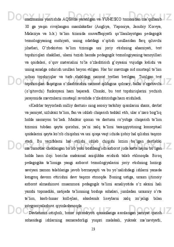 mazmunini  yoritishda  AQSHda yaratilgan va YUNESKO tomonidan ma’qullanib
30   ga   yaqin   rivojlangan   mamlakatlar   (Angliya,   Yaponiya,   Janubiy   Koreya,
Malaziya   va   h.k.)   ta’lim   tizimida   muvaffaqiyatli   qo’llanilayotgan   pedagogik
texnologiyaning   mohiyati,   uning   odatdagi   o’qitish   usullaridan   farq   qiluvchi
jihatlari,   O’zbekiston   ta’lim   tizimiga   uni   joriy   etishning   ahamiyati,   test
topshiriqlari  shakllari, ularni tuzish hamda pedagogik texnologiyaning tamoyillari
va   qoidalari,   o’quv   materialini   to’la   o’zlashtirish   g’oyasini   vujudga   kelishi   va
uning amalga oshirish usullari bayon etilgan. Har bir mavzuga oid mustaqil ta’lim
uchun   topshiriqlar   va   turli   shakldagi   nazorat   testlari   berilgan.   Tuzilgan   test
topshiriqlari   faqatgina   o’zlashtirishni   nazorat   qilibgina   qolmay,   balki   o’rgatuvchi
(o’qituvchi)   funksiyani   ham   bajaradi.   Chunki,   bu   test   topshiriqlarini   yechish
jarayonida mavzularni mustaqil ravishda o’zlashtirishga ham erishiladi. 
«Kadrlar tayyorlash milliy dasturi» ning asosiy tarkibiy qismlarini shaxs, davlat
va jamiyat, uzluksiz ta’lim, fan va ishlab chiqarish tashkil etib, ular o’zaro bog’liq
holda   namoyon   bo’ladi.   Mazkur   qonun   va   dasturni   ro’yobga   chiqarish   ta’lim
tizimini   tubdan   qayta   qurishni,   ya’ni   xalq   ta’limi   taraqqiyotining   konseptual
qoidalarini qayta ko’rib chiqishni va uni qisqa vaqt ichida ijobiy hal qilishni taqozo
etadi.   Bu   vazifalarni   hal   etilishi   ishlab   chiqishi   lozim   bo’lgan   dastlabki
ma’lumotlar cheklangan bo’lib yoki boshlang’ich axborot juda katta hajmi bo’lgan
holda   ham   iloji   boricha   maksimal   aniqlikka   erishish   talab   etilmoqda.   Biroq
pedagogika   ta’limiga   yangi   axborot   texnologiyalarini   joriy   etishning   hozirgi
saviyasi   zamon   talablariga   javob   bermayapti   va   bu   yo’nalishdagi   ishlarni   yanada
kengroq   davom   ettirishni   davr   taqozo   etmoqda.   Buning   ustiga,   umum   ijtimoiy
axborot   almashinuvi   muammosi   pedagogik   ta’limi   amaliyotida   o’z   aksini   hali
yaxshi   topmadiki,   natijada   ta’limning   boshqa   sohalari,   jumladan   umumiy   o’rta
ta’lim,   kasb-hunar   kollejlari,   akademik   liseylarni   xalq   xo’jaligi   bilan
integrasiyalashuvi qiyinlashmoqda. 
Davlatimiz   istiqboli,   bozor   iqtisodiyoti   qonunlariga   asoslangan   jamiyat   qurish
sohasidagi   ishlarning   samaradorligi   yuqori   malakali,   yuksak   ma’naviyatli,
23
