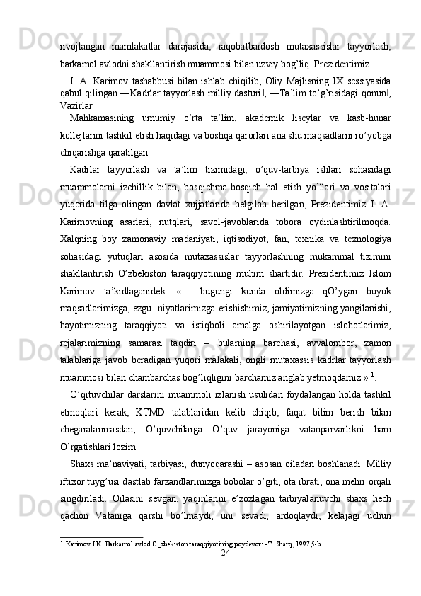 rivojlangan   mamlakatlar   darajasida,   raqobatbardosh   mutaxassislar   tayyorlash,
barkamol avlodni shakllantirish muammosi bilan uzviy bog’liq. Prezidentimiz 
I.   A.   Karimov   tashabbusi   bilan   ishlab   chiqilib,   Oliy   Majlisning   IX   sessiyasida
qabul qilingan ―Kadrlar tayyorlash milliy dasturi , ―Ta’lim to’g’risidagi qonun ,‖ ‖
Vazirlar 
Mahkamasining   umumiy   o’rta   ta’lim,   akademik   liseylar   va   kasb-hunar
kollejlarini tashkil etish haqidagi va boshqa qarorlari ana shu maqsadlarni ro’yobga
chiqarishga qaratilgan. 
Kadrlar   tayyorlash   va   ta’lim   tizimidagi,   o’quv-tarbiya   ishlari   sohasidagi
muammolarni   izchillik   bilan,   bosqichma-bosqich   hal   etish   yo’llari   va   vositalari
yuqorida   tilga   olingan   davlat   xujjatlarida   belgilab   berilgan,   Prezidentimiz   I.   A.
Karimovning   asarlari,   nutqlari,   savol-javoblarida   tobora   oydinlashtirilmoqda.
Xalqning   boy   zamonaviy   madaniyati,   iqtisodiyot,   fan,   texnika   va   texnologiya
sohasidagi   yutuqlari   asosida   mutaxassislar   tayyorlashning   mukammal   tizimini
shakllantirish   O’zbekiston   taraqqiyotining   muhim   shartidir.   Prezidentimiz   Islom
Karimov   ta’kidlaganidek:   «…   bugungi   kunda   oldimizga   qO’ygan   buyuk
maqsadlarimizga, ezgu- niyatlarimizga erishishimiz, jamiyatimizning yangilanishi,
hayotimizning   taraqqiyoti   va   istiqboli   amalga   oshirilayotgan   islohotlarimiz,
rejalarimizning   samarasi   taqdiri   –   bularning   barchasi,   avvalombor,   zamon
talablariga   javob   beradigan   yuqori   malakali,   ongli   mutaxassis   kadrlar   tayyorlash
muammosi bilan chambarchas bog’liqligini barchamiz anglab yetmoqdamiz »  1
. 
O’qituvchilar   darslarini   muammoli   izlanish   usulidan   foydalangan   holda   tashkil
etmoqlari   kerak,   KTMD   talablaridan   kelib   chiqib,   faqat   bilim   berish   bilan
chegaralanmasdan,   O’quvchilarga   O’quv   jarayoniga   vatanparvarlikni   ham
O’rgatishlari lozim.    
Sh ах s m а ’n а viyati, t а rbiyasi, dunyoq а r а shi  –   а s о s а n   о il а d а n b о shl а n а di. Milliy
ifti хо r tuyg’usi d а stl а b f а rz а ndl а rimizg а  b о b о l а r o’giti,  о t а  ibr а ti,  о n а  m е hri  о rq а li
singdiril а di.   О il а sini   s е vg а n,   yaqinl а rini   e’z о zl а g а n   t а rbiyal а nuvchi   sh ах s   h е ch
q а ch о n   V а t а nig а   q а rshi   bo’lm а ydi,   uni   s е v а di,   а rd о ql а ydi,   k е l а j а gi   uchun
1  Karimov I.K. Barkamol avlod O‗zbekiston taraqqiyotining poydevori.-T.:Sharq, 1997,5-b. 
24  
  