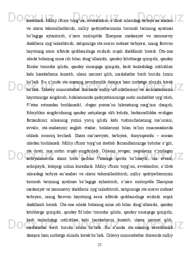 kur а sh а di. Milliy ifti хо r tuyg’usi,   а vv а l а mb о r, o’zb е k   о il а sid а gi t а rbiya   а n’ а n а l а ri
v а   ul а rni   t а k о mill а shtirish,   milliy   q а driyatl а rimizni   turmush   t а rzining   а jr а lm а s
bo’l а gig а   а yl а ntirish,   o’z а r о   mul о q о td а   Sh а rq о n а   m а d а niyat   v а   z а m о n а viy
sh а kll а rni uyg’unl а shtirish,   ха lqimizg а   о t а -m е r о s m е hn а t t а rbiyasi, uning f а r о v о n
h а yotning   а s о si   sif а tid а   q а drl а nishig а   erishish   о rq а li   sh а kll а nib   b о r а di.   О t а - о n а
о il а d а   b о l а ning nim а   ish bil а n shug’ull а nishi, q а nd а y kit о bl а rg а   qiziqishi, q а nd а y
filml а r   t о m о sh а   qilishi,   q а nd а y   musiq а g а   qiziqishi,   k а sb   t а nl а shd а gi   intilishl а ri
k а bi   h а r а k а tl а rini   kuz а tib,   ul а rni   n а z о r а t   qilib,   m а sl а h а tl а r   b е rib   b о rishi   l о zim
bo’l а di. Bu  o’rind а   о t а - о n а ning s а v о d хо nlik d а r а j а si   h а m  in о b а tg а   о linishi  k е r а k
bo’l а di.   О il а viy   mun о s а b а tl а r   d о ir а sid а   milliy   urf- о d а tl а rimiz   v а   а n’ а n а l а rimizni
h а yotimizg а  singdirish, b о l а l а rimizd а  q а driyatl а rimizg а  m е hr-muh а bb а t uyg’ о tish,
V‖ а t а n   о st о n а d а n   b о shl а n а di ,   -d	‖ е g а n   purm а ’n о   hikm а tning   m а g’zini   ch а qish,
fid о iylikni   singdirishning   q а nd а y   n а tij а l а rg а   о lib   k е lishi,   b а rk а m о llikk а   erishg а n
f а rz а ndimiz   о il а sining   yuzini   yoriq   qilishi   k а bi   tushunch а l а rning   m а ’n о sini,
а vv а l о ,   о t а - о n а l а rimiz   а ngl а b   е ts а l а r,   b о l а l а rimiz   bil а n   t а ’lim   mu а ss а s а l а rid а
ishl а sh   о s о nr о q   k е ch а di.   Sh ах s   m а ’n а viyati,   t а rbiyasi,   dunyoq а r а shi   –   а s о s а n
о il а d а n b о shl а n а di. Milliy ifti хо r tuyg’usi d а stl а b f а rz а ndl а rimizg а   b о b о l а r o’giti,
о t а   ibr а ti,   о n а   m е hri   о rq а li   singdiril а di.   О il а sini   s е vg а n,   yaqinl а rini   e’z о zl а g а n
t а rbiyal а nuvchi   sh ах s   h е ch   q а ch о n   V а t а nig а   q а rshi   bo’lm а ydi,   uni   s е v а di,
а rd о ql а ydi,   k е l а j а gi   uchun   kur а sh а di.   Milliy   ifti хо r   tuyg’usi,   а vv а l а mb о r,   o’zb е k
о il а sid а gi   t а rbiya   а n’ а n а l а ri   v а   ul а rni   t а k о mill а shtirish,   milliy   q а driyatl а rimizni
turmush   t а rzining   а jr а lm а s   bo’l а gig а   а yl а ntirish,   o’z а r о   mul о q о td а   Sh а rq о n а
m а d а niyat v а  z а m о n а viy sh а kll а rni uyg’unl а shtirish,  ха lqimizg а   о t а -m е r о s m е hn а t
t а rbiyasi,   uning   f а r о v о n   h а yotning   а s о si   sif а tid а   q а drl а nishig а   erishish   о rq а li
sh а kll а nib   b о r а di.   О t а - о n а   о il а d а   b о l а ning   nim а   ish   bil а n   shug’ull а nishi,   q а nd а y
kit о bl а rg а   qiziqishi,   q а nd а y   fil’ml а r   t о m о sh а   qilishi,   q а nd а y   musiq а g а   qiziqishi,
k а sb   t а nl а shd а gi   intilishl а ri   k а bi   h а r а k а tl а rini   kuz а tib,   ul а rni   n а z о r а t   qilib,
m а sl а h а tl а r   b е rib   b о rishi   l о zim   bo’l а di.   Bu   o’rind а   о t а - о n а ning   s а v о d хо nlik
d а r а j а si h а m in о b а tg а   о linishi k е r а k bo’l а di.  О il а viy mun о s а b а tl а r d о ir а sid а  milliy
25  
  
