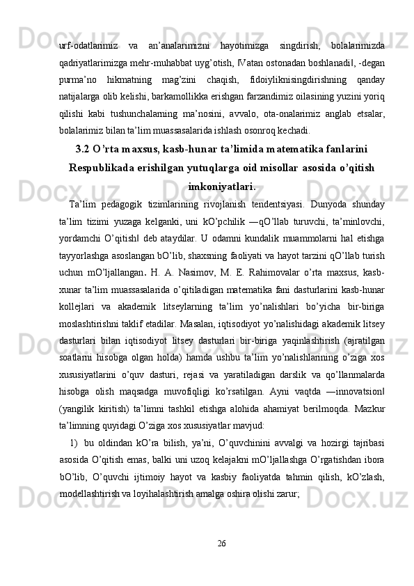 urf- о d а tl а rimiz   v а   а n’ а n а l а rimizni   h а yotimizg а   singdirish,   b о l а l а rimizd а
q а driyatl а rimizg а  m е hr-muh а bb а t uyg’ о tish,  V‖ а t а n  о st о n а d а n b о shl а n а di , -d	‖ е g а n
purm а ’n о   hikm а tning   m а g’zini   ch а qish,   fid о iyliknisingdirishning   q а nd а y
n а tij а l а rg а   о lib k е lishi, b а rk а m о llikk а  erishg а n f а rz а ndimiz  о il а sining yuzini yoriq
qilishi   k а bi   tushunch а l а rning   m а ’n о sini,   а vv а l о ,   о t а - о n а l а rimiz   а ngl а b   е ts а l а r,
b о l а l а rimiz bil а n t а ’lim mu а ss а s а l а rid а  ishl а sh  о s о nr о q k е ch а di. 
3.2   O’rta maxsus, kasb-hunar ta’limida matematika fanlarini
Respublikada erishilgan yutuqlarga oid misollar asosida o’qitish
imkoniyatlari.
Ta’lim   pedagogik   tizimlarining   rivojlanish   tendentsiyasi.   Dunyoda   shunday
ta’lim   tizimi   yuzaga   kelganki,   uni   kO’pchilik   ―qO’llab   turuvchi,   ta’minlovchi,
yordamchi   O’qitish   deb   ataydilar.   U   odamni   kundalik   muammolarni   hal   etishga	
‖
tayyorlashga asoslangan bO’lib, shaxsning faoliyati va hayot tarzini qO’llab turish
uchun   mO’ljallangan .   H.   A.   Nasimov,   M.   E.   Rahimovalar   o’rta   maxsus,   kasb-
xunar ta’lim muassasalarida  o’qitiladigan matematika fani  dasturlarini kasb-hunar
kollejlari   va   akademik   litseylarning   ta’lim   yo’nalishlari   bo’yicha   bir-biriga
moslashtirishni taklif etadilar. Masalan, iqtisodiyot yo’nalishidagi akademik litsey
dasturlari   bilan   iqtisodiyot   litsey   dasturlari   bir-biriga   yaqinlashtirish   (ajratilgan
soatlarni   hisobga   olgan   holda)   hamda   ushbu   ta’lim   yo’nalishlarining   o’ziga   xos
xususiyatlarini   o’quv   dasturi,   rejasi   va   yaratiladigan   darslik   va   qo’llanmalarda
hisobga   olish   maqsadga   muvofiqligi   ko’rsatilgan.   Ayni   vaqtda   ―innovatsion	
‖
(yangilik   kiritish)   ta’limni   tashkil   etishga   alohida   ahamiyat   berilmoqda.   Mazkur
ta’limning quyidagi O’ziga xos xususiyatlar mavjud: 
1) bu   oldindan   kO’ra   bilish,   ya’ni,   O’quvchinini   avvalgi   va   hozirgi   tajribasi
asosida O’qitish emas, balki uni uzoq kelajakni mO’ljallashga O’rgatishdan ibora
bO’lib,   O’quvchi   ijtimoiy   hayot   va   kasbiy   faoliyatda   tahmin   qilish,   kO’zlash,
modellashtirish va loyihalashtirish amalga oshira olishi zarur; 
26