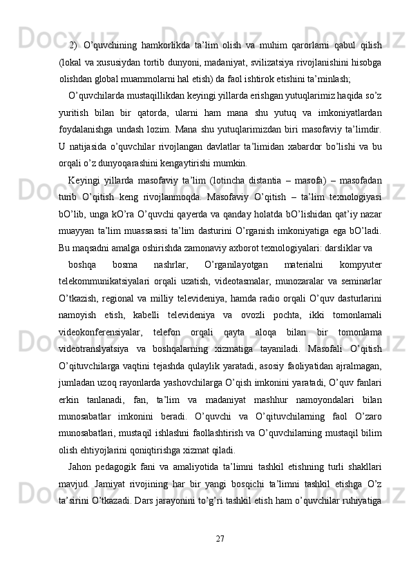 2) O’quvchining   hamkorlikda   ta’lim   olish   va   muhim   qarorlarni   qabul   qilish
(lokal va xususiydan tortib dunyoni, madaniyat, svilizatsiya rivojlanishini hisobga
olishdan global muammolarni hal etish) da faol ishtirok etishini ta’minlash; 
O’quvchilarda mustaqillikdan keyingi yillarda erishgan yutuqlarimiz haqida so’z
yuritish   bilan   bir   qatorda,   ularni   ham   mana   shu   yutuq   va   imkoniyatlardan
foydalanishga   undash   lozim.   Mana   shu   yutuqlarimizdan   biri   masofaviy   ta’limdir.
U   natijasida   o’quvchilar   rivojlangan   davlatlar   ta’limidan   xabardor   bo’lishi   va   bu
orqali o’z dunyoqarashini kengaytirishi mumkin. 
Keyingi   yillarda   masofaviy   ta’lim   (lotincha   distantia   –   masofa)   –   masofadan
turib   O’qitish   keng   rivojlanmoqda.   Masofaviy   O’qitish   –   ta’lim   texnologiyasi
bO’lib, unga kO’ra O’quvchi qayerda va qanday holatda bO’lishidan qat’iy nazar
muayyan   ta’lim   muassasasi   ta’lim   dasturini   O’rganish   imkoniyatiga   ega   bO’ladi.
Bu maqsadni amalga oshirishda zamonaviy axborot texnologiyalari: darsliklar va 
boshqa   bosma   nashrlar,   O’rganilayotgan   materialni   kompyuter
telekommunikatsiyalari   orqali   uzatish,   videotasmalar,   munozaralar   va   seminarlar
O’tkazish,   regional   va   milliy   televideniya,   hamda   radio   orqali   O’quv   dasturlarini
namoyish   etish,   kabelli   televideniya   va   ovozli   pochta,   ikki   tomonlamali
videokonferensiyalar,   telefon   orqali   qayta   aloqa   bilan   bir   tomonlama
videotranslyatsiya   va   boshqalarning   xizmatiga   tayaniladi.   Masofali   O’qitish
O’qituvchilarga vaqtini tejashda qulaylik yaratadi, asosiy faoliyatidan ajralmagan,
jumladan uzoq rayonlarda yashovchilarga O’qish imkonini yaratadi, O’quv fanlari
erkin   tanlanadi,   fan,   ta’lim   va   madaniyat   mashhur   namoyondalari   bilan
munosabatlar   imkonini   beradi.   O’quvchi   va   O’qituvchilarning   faol   O’zaro
munosabatlari, mustaqil ishlashni faollashtirish va O’quvchilarning mustaqil bilim
olish ehtiyojlarini qoniqtirishga xizmat qiladi. 
Jahon   pedagogik   fani   va   amaliyotida   ta’limni   tashkil   etishning   turli   shakllari
mavjud.   Jamiyat   rivojining   har   bir   yangi   bosqichi   ta’limni   tashkil   etishga   O’z
ta’sirini O’tkazadi. Dars jarayonini to’g’ri tashkil etish ham o’quvchilar ruhiyatiga
27  
  