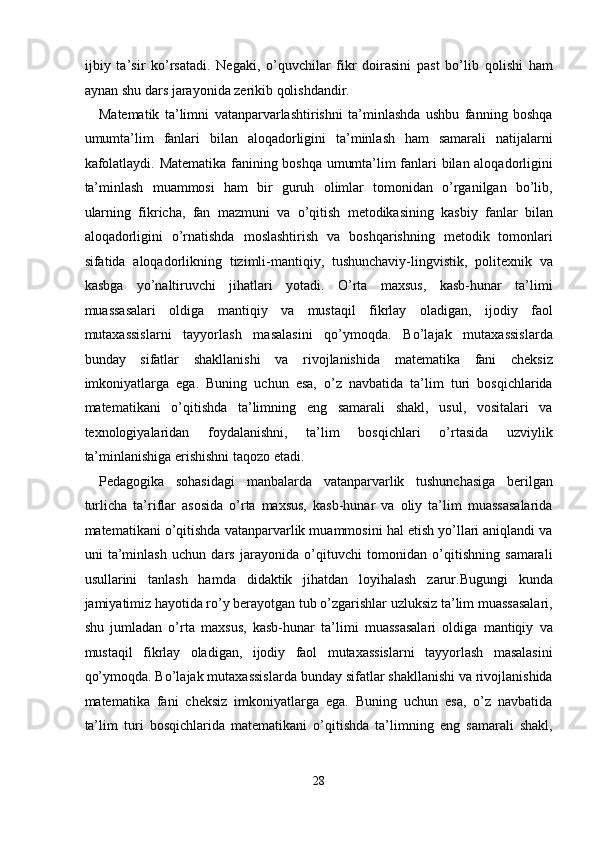 ijbiy   ta’sir   ko’rsatadi.   Negaki,   o’quvchilar   fikr   doirasini   past   bo’lib   qolishi   ham
aynan shu dars jarayonida zerikib qolishdandir. 
Matematik   ta’limni   vatanparvarlashtirishni   ta’minlashda   ushbu   fanning   boshqa
umumta’lim   fanlari   bilan   aloqadorligini   ta’minlash   ham   samarali   natijalarni
kafolatlaydi. Matematika fanining boshqa umumta’lim fanlari bilan aloqadorligini
ta’minlash   muammosi   ham   bir   guruh   olimlar   tomonidan   o’rganilgan   bo’lib,
ularning   fikricha,   fan   mazmuni   va   o’qitish   metodikasining   kasbiy   fanlar   bilan
aloqadorligini   o’rnatishda   moslashtirish   va   boshqarishning   metodik   tomonlari
sifatida   aloqadorlikning   tizimli-mantiqiy,   tushunchaviy-lingvistik,   politexnik   va
kasbga   yo’naltiruvchi   jihatlari   yotadi.   O’rta   maxsus,   kasb-hunar   ta’limi
muassasalari   oldiga   mantiqiy   va   mustaqil   fikrlay   oladigan,   ijodiy   faol
mutaxassislarni   tayyorlash   masalasini   qo’ymoqda.   Bo’lajak   mutaxassislarda
bunday   sifatlar   shakllanishi   va   rivojlanishida   matematika   fani   cheksiz
imkoniyatlarga   ega.   Buning   uchun   esa,   o’z   navbatida   ta’lim   turi   bosqichlarida
matematikani   o’qitishda   ta’limning   eng   samarali   shakl,   usul,   vositalari   va
texnologiyalaridan   foydalanishni,   ta’lim   bosqichlari   o’rtasida   uzviylik
ta’minlanishiga erishishni taqozo etadi. 
Pedagogika   sohasidagi   manbalarda   vatanparvarlik   tushunchasiga   berilgan
turlicha   ta’riflar   asosida   o’rta   maxsus,   kasb-hunar   va   oliy   ta’lim   muassasalarida
matematikani o’qitishda vatanparvarlik muammosini hal etish yo’llari aniqlandi va
uni   ta’minlash   uchun   dars   jarayonida   o’qituvchi   tomonidan   o’qitishning   samarali
usullarini   tanlash   hamda   didaktik   jihatdan   loyihalash   zarur.Bugungi   kunda
jamiyatimiz hayotida ro’y berayotgan tub o’zgarishlar uzluksiz ta’lim muassasalari,
shu   jumladan   o’rta   maxsus,   kasb-hunar   ta’limi   muassasalari   oldiga   mantiqiy   va
mustaqil   fikrlay   oladigan,   ijodiy   faol   mutaxassislarni   tayyorlash   masalasini
qo’ymoqda. Bo’lajak mutaxassislarda bunday sifatlar shakllanishi va rivojlanishida
matematika   fani   cheksiz   imkoniyatlarga   ega.   Buning   uchun   esa,   o’z   navbatida
ta’lim   turi   bosqichlarida   matematikani   o’qitishda   ta’limning   eng   samarali   shakl,
28  
  